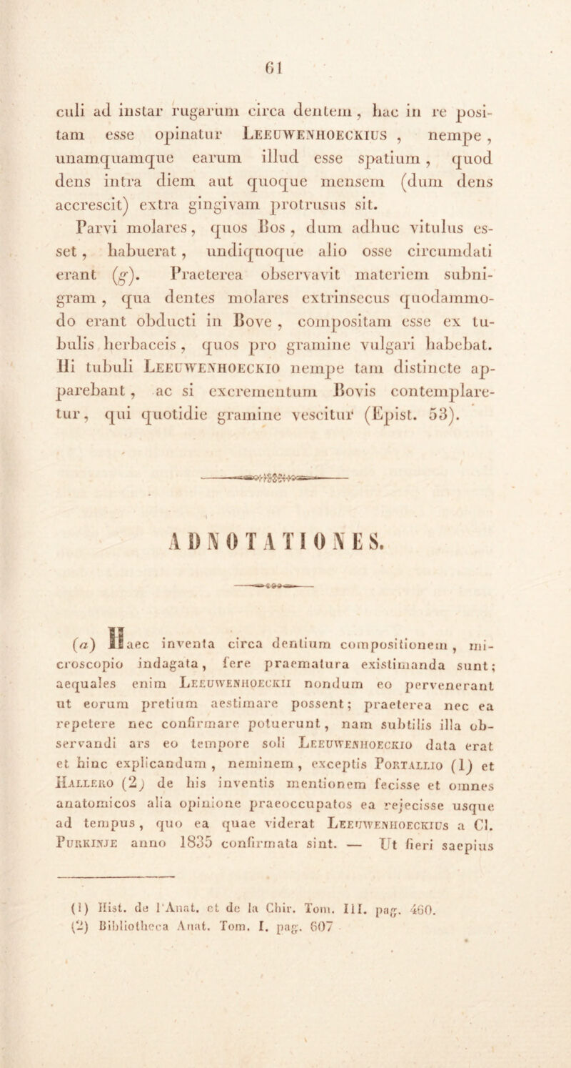 61 culi ad instar rugarum circa dentem , hac in re posi- tam esse opinatur LeeuwenhoecivIUS , nempe , unamquamque earum illud esse spatium , quod dens intra diem aut quoque mensem (dum dens accrescit) extra gingivam protrusus sit. Parvi molares, quos Bos, dum adhuc vitulus es- set , habuerat, undiqnoque alio osse circumdati erant (g). Praeterea observavit materiem subni- gram , qua dentes molares extrinsecus quodammo- do erant obducti in Bove , compositam esse ex tu- bulis herbaceis , quos pro gramine vulgari habebat. Ili tubuli LEEUWENHOECKIO nempe tam distincte ap- parebant , ac si excrementum Bovis contemplare- tur, qui quotidie gramine vescitui* (Epist. 53). A D N 0 T A T IONE S. (a) 11 aec inventa circa dentium compositionem , mi- croscopio indagata, fere praematura existimanda sunt; aequales enim Leeuwenhoeckii nondum eo pervenerant ut eorum pretium aestimare possent; praeterea nec ea repetere nec confirmare potuerunt, nam subtilis illa ob- servandi ars eo tempore soli Leeuwenhoeckio data erat et hinc explicandum, neminem, exceptis Portallio (1) et Halleuo (2; de his inventis mentionem fecisse et omnes anatomicos alia opinione praeoccupatos ea rejecisse usque ad tempus, quo ea quae viderat Leeuweniioeckius a Cl. Purkinje anno 1835 confirmata sint. — Ut fieri saepius (1) Hist. de 1'Anat. ct de Ia Chir. Tom. Iil. pag. 460.