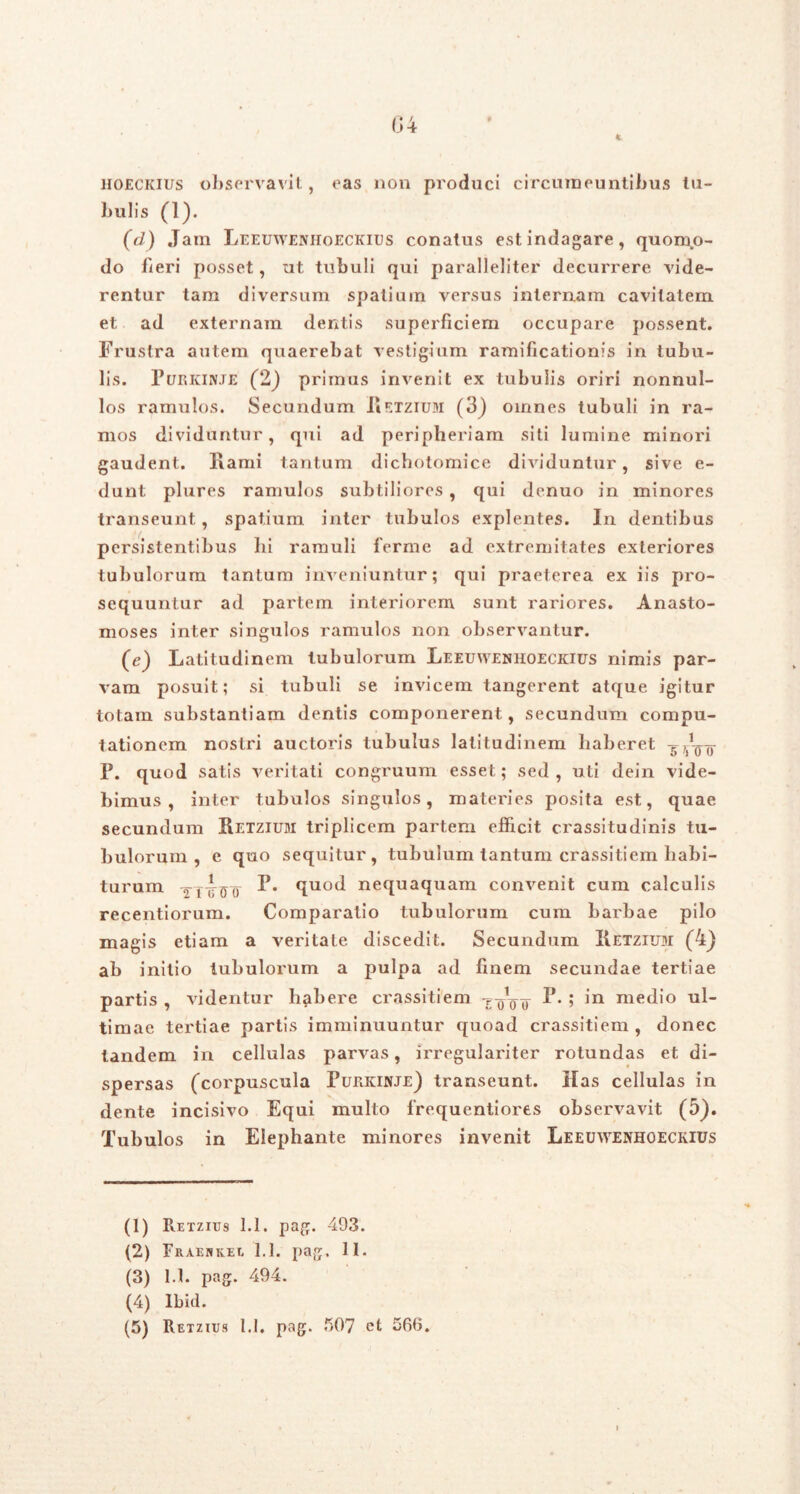 n * U4 i hoeckius observavit, eas non produci circumeuntibus tu- bulis (1). (d) Jam Leeuwenhoeckius conatus est indagare, quomo- do fieri posset, ut tubuli qui paralleliter decurrere vide- rentur tam diversum spatium versus internam cavitatem et ad externam dentis superficiem occupare possent. Frustra autem quaerebat vestigium ramificationis in tubu- lis. Purkinje (2) primus invenit ex tubulis oriri nonnul- los ramulos. Secundum Hetzium (3) omnes tubuli in ra- mos dividuntur, qui ad peripheriam siti lumine minori gaudent. Hami tantum dichotomice dividuntur, sive e- dunt plures ramulos subtiliores , qui denuo in minores transeunt, spatium inter tubulos explentes. In dentibus persistentibus hi ramuli ferme ad extremitates exteriores tubulorum tantum inveniuntur; qui praeterea ex iis pro- sequuntur ad partem interiorem sunt rariores. Anasto- moses inter singulos ramulos non observantur. (c) Latitudinem tubulorum Leeuwenhoeckius nimis par- vam posuit; si tubuli se invicem tangerent atque igitur totam substantiam dentis componerent, secundum compu- tationem nostri auctoris tubulus latitudinem haberet P. quod satis veritati congruum esset; sed , uti dein vide- bimus , inter tubulos singulos, materies posita est, quae secundum Hetzium triplicem partem efficit crassitudinis tu- bulorum , e quo sequitur, tubulum tantum crassitiem habi- turum F. quod nequaquam convenit cum calculis recentiorum. Comparatio tubulorum cum barbae pilo magis etiam a veritate discedit. Secundum IIetzium (4) ab initio tubulorum a pulpa ad finem secundae tertiae partis , videntur habere crassitiem -r oVu 5 medio ul- timae tertiae partis imminuuntur quoad crassitiem , donec tandem in cellulas parvas, irregulariter rotundas et di- spersas (corpuscula Purkinje) transeunt. Has cellulas in dente incisivo Equi multo frequentiores observavit (5). Tubulos in Elephante minores invenit Leeuwenhoeckius (1) Retzius 1.1. pag. 493. (2) Fraehkee 1.1. pag. II. (3) 1.1. pag. 494. (4) Ibid.