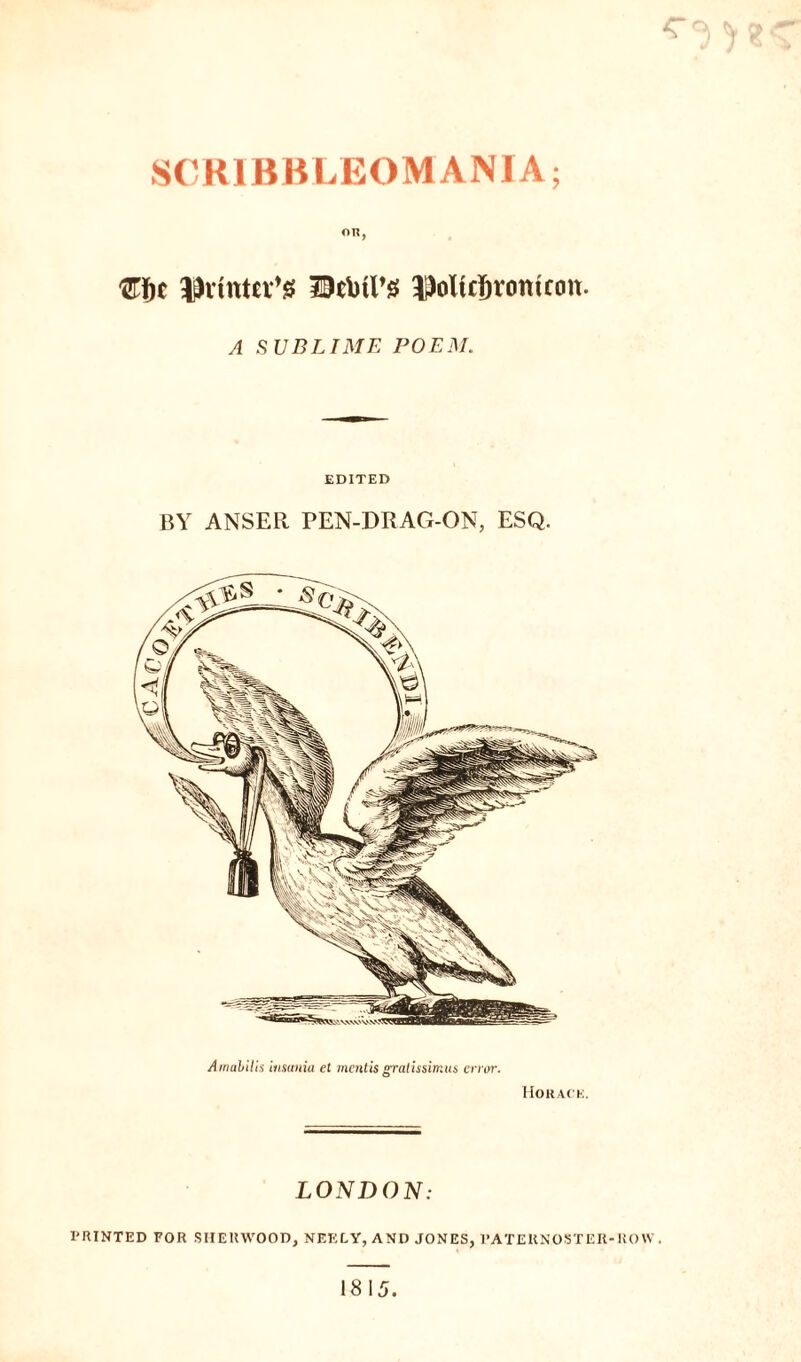C Ac? SCKIBKLEOMANIA; OR, '&f)C ^vtnter’g Detail’# ^oltcljrontfon. A SUBLIME POEM. EDITED BY ANSER PEN-DRAG-ON, ESQ. Amabilis insania et mentis gratissimus error. Horace. LONDON: PRINTED FOR SHERWOOD, NEELY, AND JONES, PATERNOSTER-ROW .