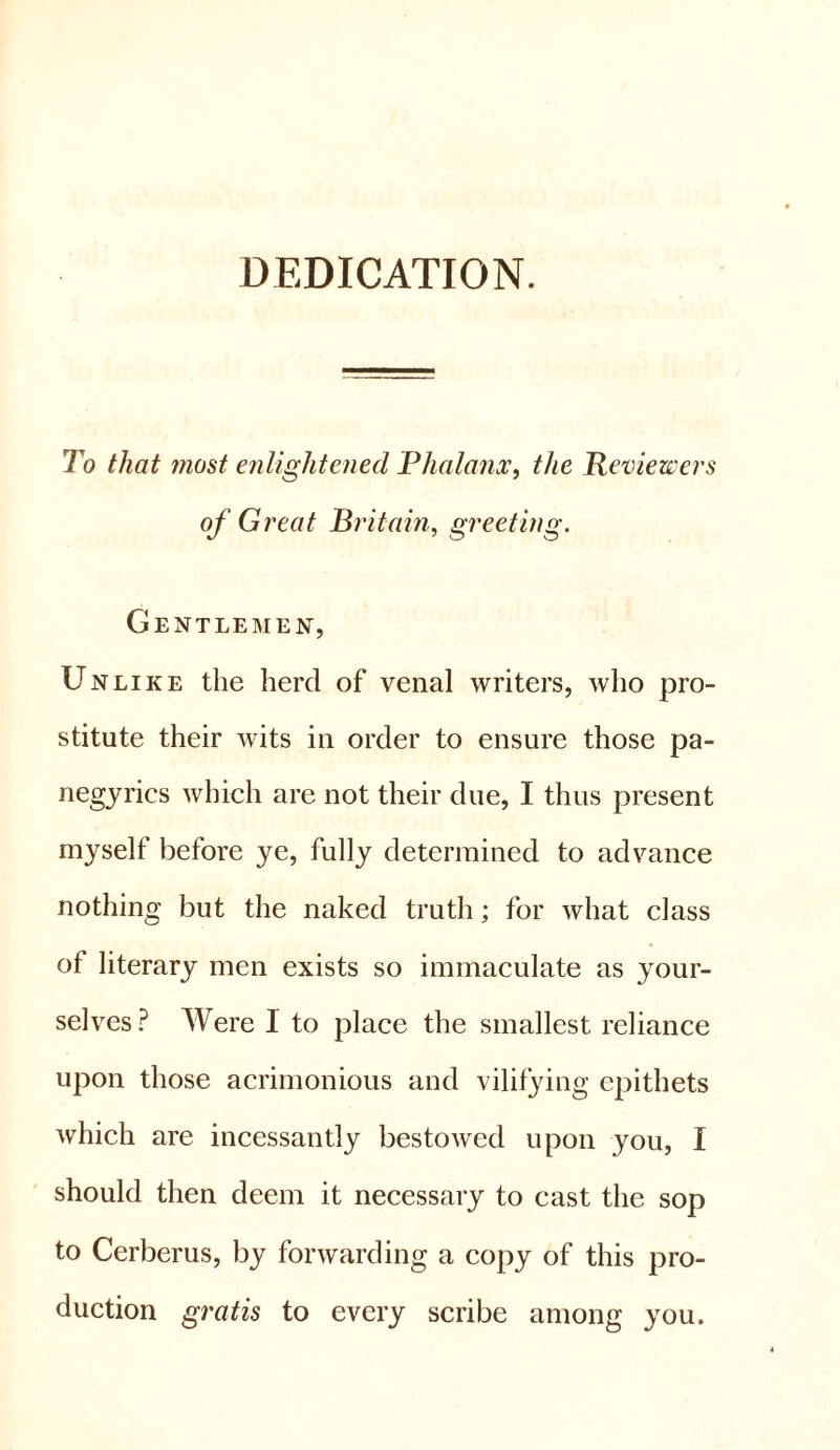 DEDICATION. To that most enlightened Phalanx, the Reviewers of Great Britain, greeting. Gentlemen, Unlike the herd of venal writers, who pro- stitute their wits in order to ensure those pa- negyrics which are not their due, I thus present myself before ye, fully determined to advance nothing but the naked truth; for what class of literary men exists so immaculate as your- selves ? Were I to place the smallest reliance upon those acrimonious and vilifying epithets which are incessantly bestowed upon you, I should then deem it necessary to cast the sop to Cerberus, by forwarding a copy of this pro- duction gratis to every scribe among you.