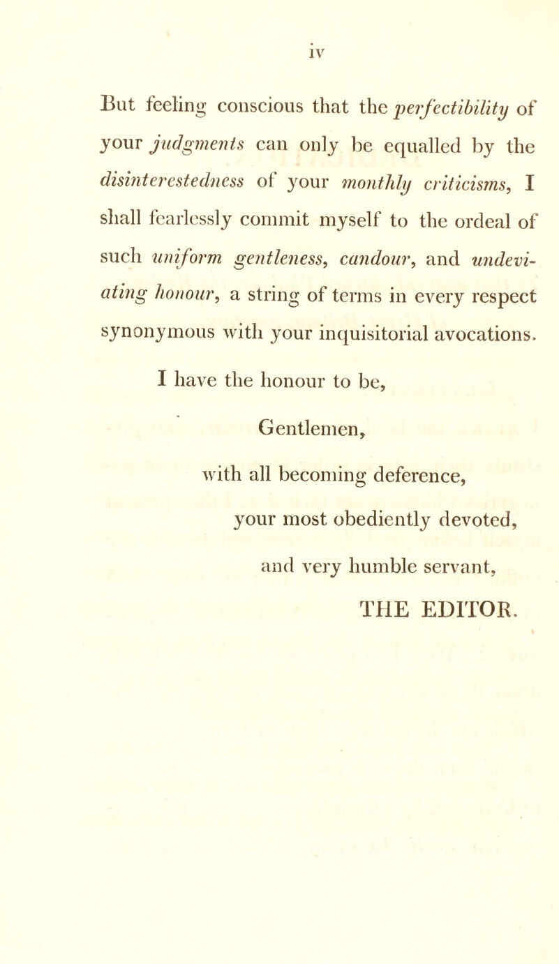 But feeling conscious that the perfectibility of your judgments can only be equalled by the disinterestedness of your monthly criticisms, I shall fearlessly commit myself to the ordeal of such uniform gentleness, candour, and undevi- ating honour, a string of terms in every respect synonymous with your inquisitorial avocations. I have the honour to be. Gentlemen, with all becoming deference, your most obediently devoted, and very humble servant, THE EDITOR.