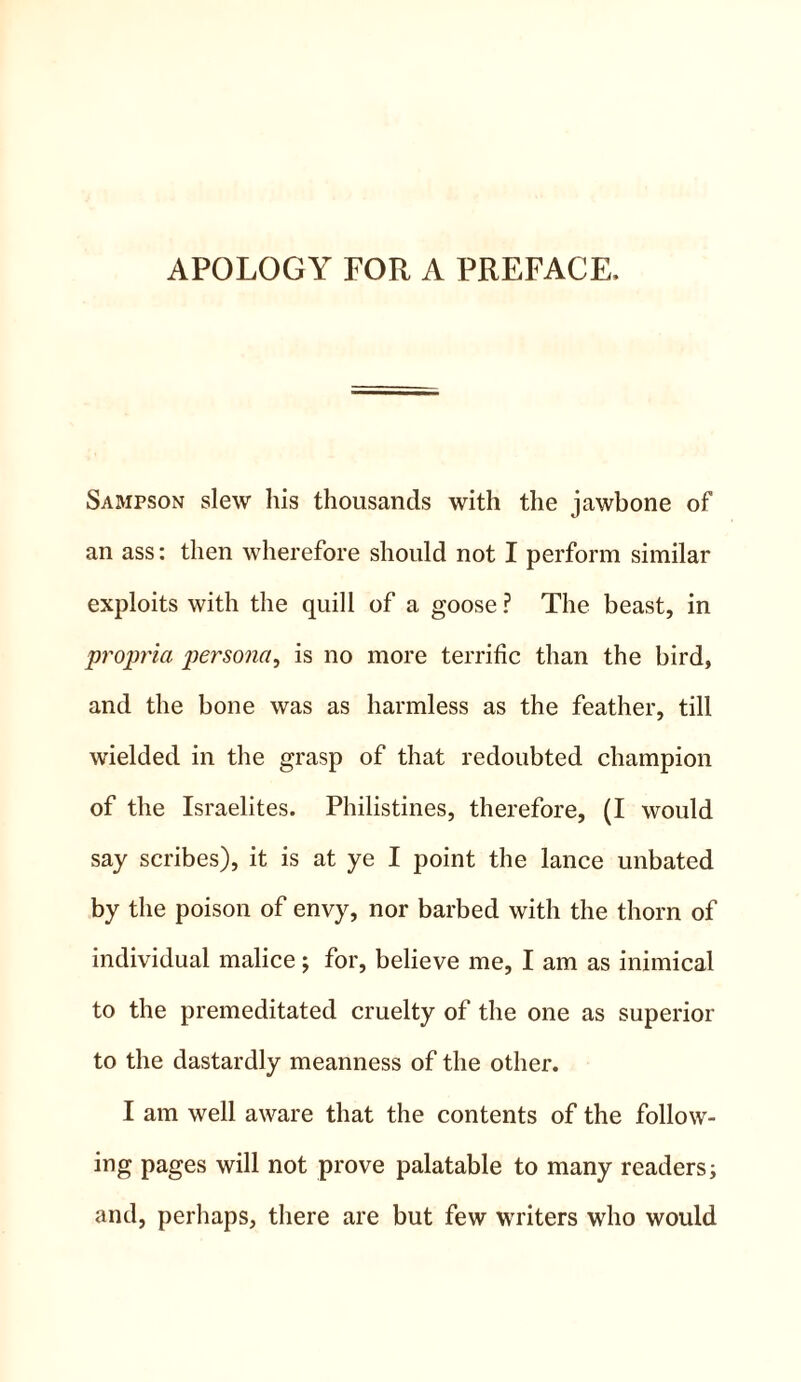 APOLOGY FOR A PREFACE, Sampson slew his thousands with the jawbone of an ass: then wherefore should not I perform similar exploits with the quill of a goose ? The beast, in propria persona, is no more terrific than the bird, and the bone was as harmless as the feather, till wielded in the grasp of that redoubted champion of the Israelites. Philistines, therefore, (I would say scribes), it is at ye I point the lance unbated by the poison of envy, nor barbed with the thorn of individual malice; for, believe me, I am as inimical to the premeditated cruelty of the one as superior to the dastardly meanness of the other. I am well aware that the contents of the follow- ing pages will not prove palatable to many readers; and, perhaps, there are but few writers who would