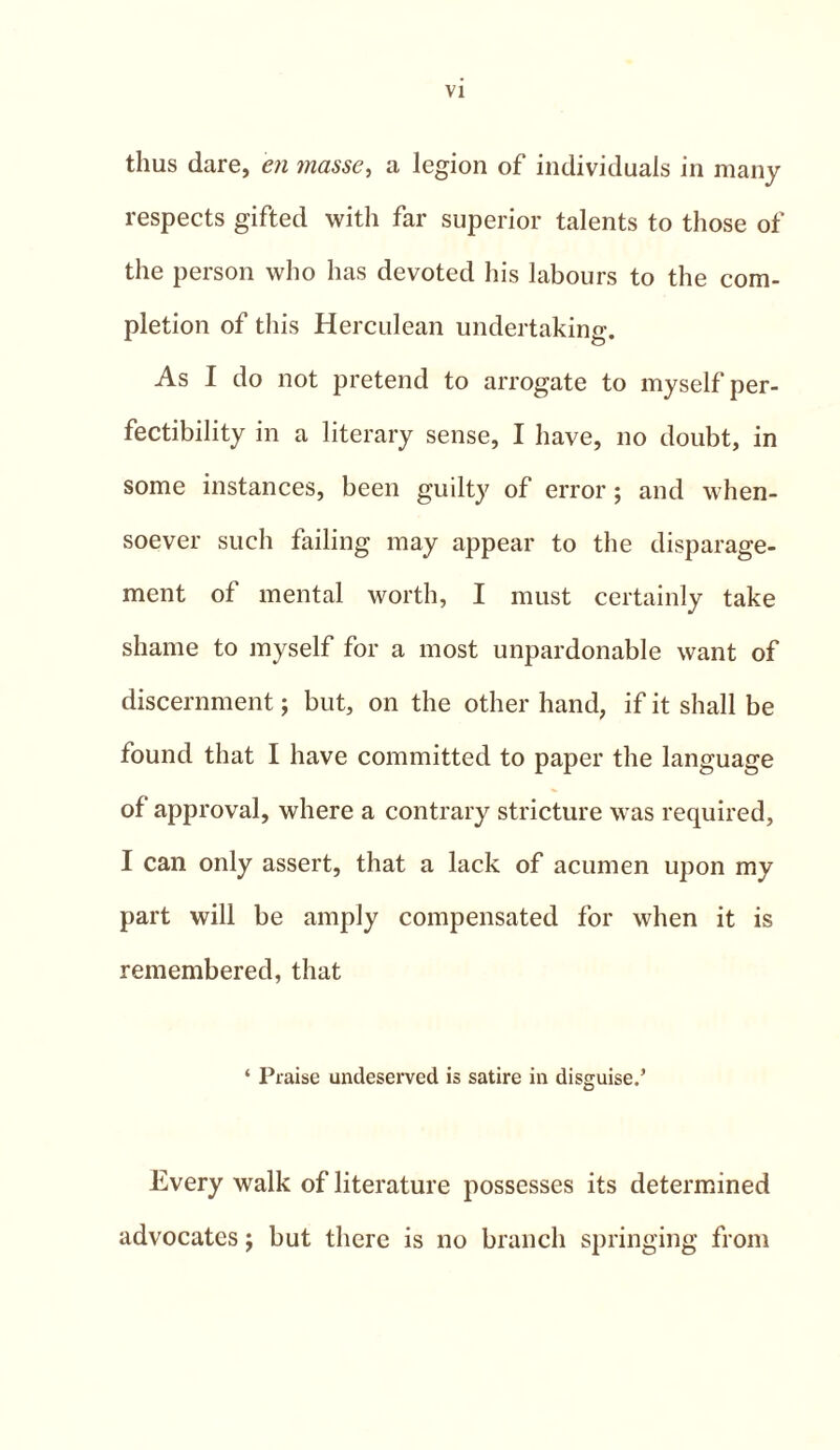 thus dare, en masse, a legion of individuals in many respects gifted with far superior talents to those of the person who has devoted his labours to the com- pletion of this Herculean undertaking. As I do not pretend to arrogate to myself per- fectibility in a literary sense, I have, no doubt, in some instances, been guilty of error; and when- soever such failing may appear to the disparage- ment of mental worth, I must certainly take shame to myself for a most unpardonable want of discernment; but, on the other hand, if it shall be found that I have committed to paper the language of approval, where a contrary stricture was required, I can only assert, that a lack of acumen upon my part will be amply compensated for when it is remembered, that ‘ Praise undeserved is satire in disguise.’ Every walk of literature possesses its determined advocates j but there is no branch springing from