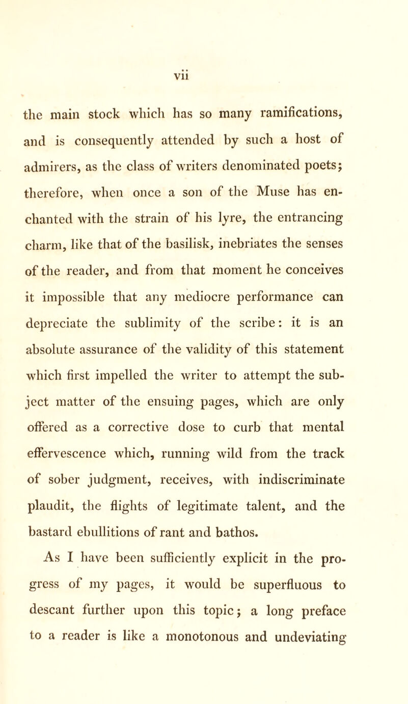 the main stock which has so many ramifications, and is consequently attended by such a host of admirers, as the class of writers denominated poets; therefore, when once a son of the Muse has en- chanted with the strain of his lyre, the entrancing charm, like that of the basilisk, inebriates the senses of the reader, and from that moment he conceives it impossible that any mediocre performance can depreciate the sublimity of the scribe: it is an absolute assurance of the validity of this statement which first impelled the writer to attempt the sub- ject matter of the ensuing pages, which are only offered as a corrective dose to curb that mental effervescence which, running wild from the track of sober judgment, receives, with indiscriminate plaudit, the flights of legitimate talent, and the bastard ebullitions of rant and bathos. As I have been sufficiently explicit in the pro- gress of my pages, it would be superfluous to descant further upon this topic; a long preface to a reader is like a monotonous and undeviating