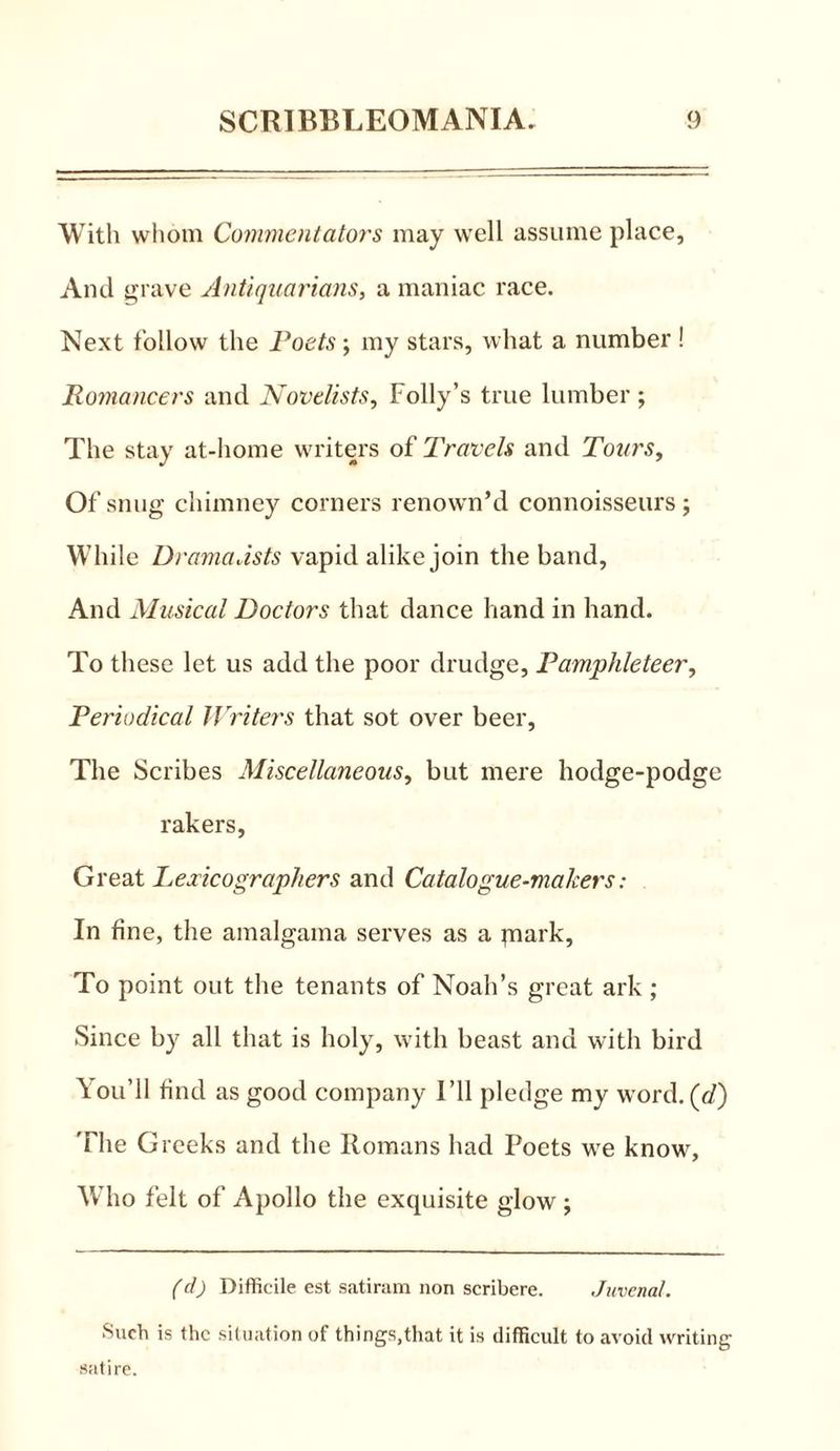 With whom Commentators may well assume place, And grave Antiquarians, a maniac race. Next follow the Poets; my stars, what a number ! Romancers and Novelists, Folly’s true lumber ; The stay at-home writers of Travels and Tours, Of snug chimney corners renown’d connoisseurs; While Dramatists vapid alike join the band, And Musical Doctors that dance hand in hand. To these let us add the poor drudge, Pamphleteer, Periodical Writers that sot over beer. The Scribes Miscellaneous, but mere hodge-podge rakers, Great Lexicographers and Catalogue-makers: In fine, the amalgama serves as a piark, To point out the tenants of Noah’s great ark ; Since by all that is holy, with beast and with bird You’ll find as good company I’ll pledge my word, (d) The Greeks and the Romans had Poets we know, Who felt of Apollo the exquisite glow ; (d) Difficile est satiram non scribere. Juvenal. Such is the situation of things,that it is difficult to avoid writing satire.