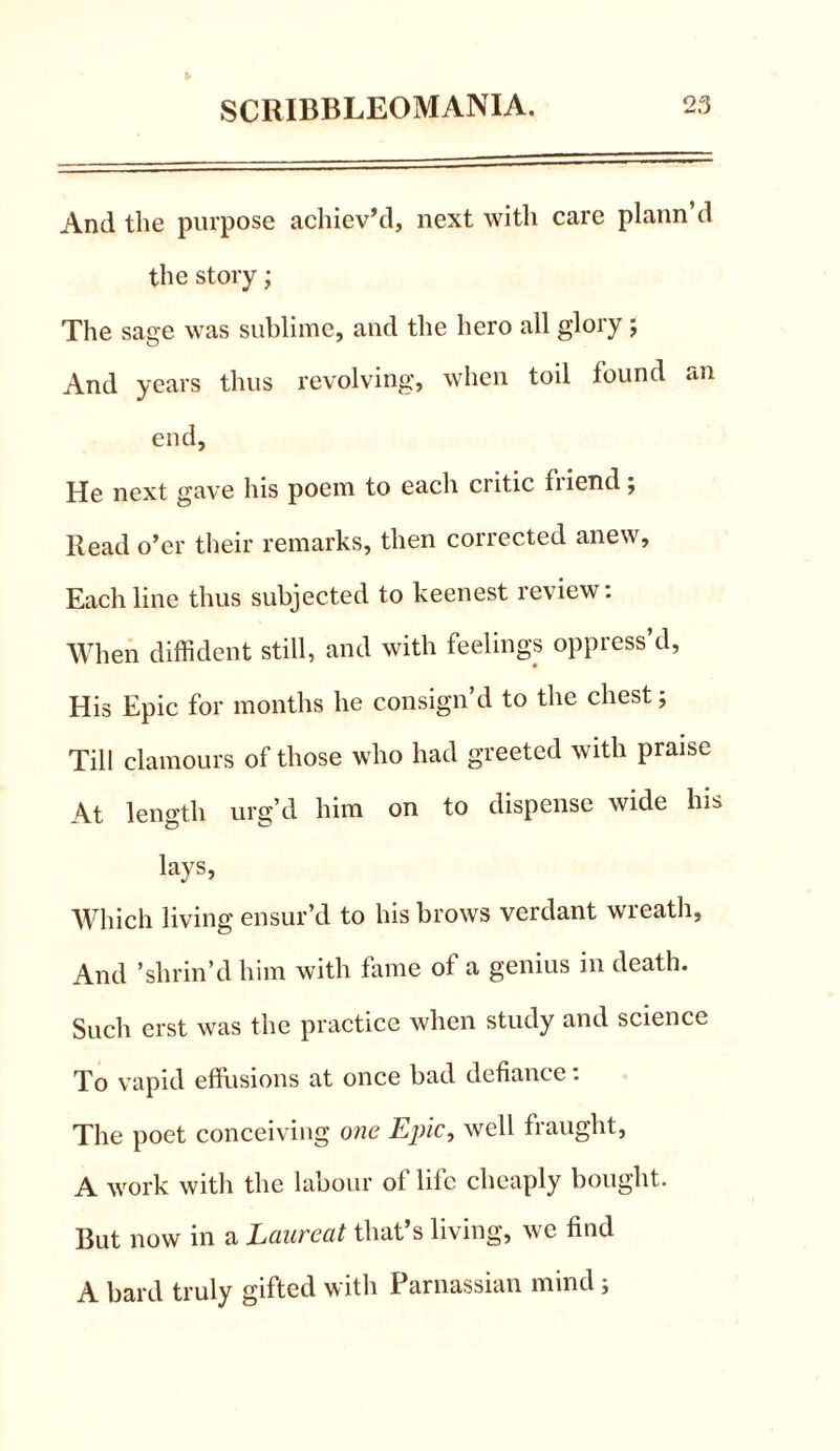 And the purpose achiev’d, next with care plann’d the story; The sage was sublime, and the hero all glory ; And years thus revolving, when toil found an end. He next gave his poem to each critic fiiend; Read o’er their remarks, then corrected anew. Each line thus subjected to keenest review: When diffident still, and with feelings oppress’d, His Epic for months he consign’d to the chest 5 Till clamours of those who had greeted with praise At length urg’d him on to dispense wide Ins lays, Which living ensur’d to his brows verdant wreath. And ’shrin’d him with fame of a genius in death. Such erst was the practice when study and science To vapid effusions at once bad defiance: The poet conceiving one Epic, well fraught, A work with the labour of life cheaply bought. But now in a Laureat that’s living, we find A bard truly gifted with Parnassian mind;