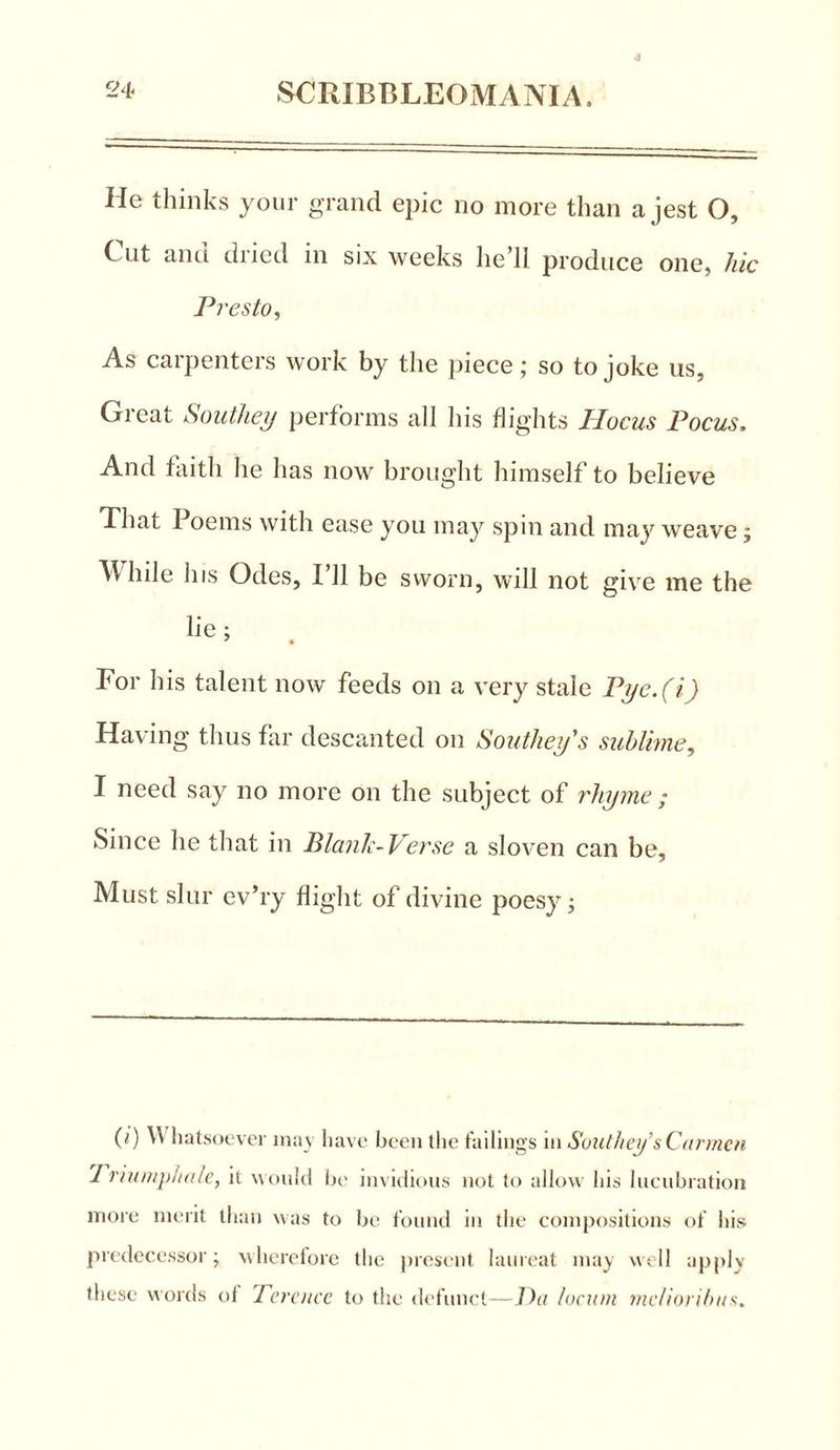 He thinks your grand epic no more than a jest O, C lit and dried in six weeks he’ll produce one, hie Presto, As carpenters work by the piece; so to joke us, Great Southey performs all his flights Hocus Focus. And faith he has now brought himself to believe That Poems with ease you may spin and may weave; Idle his Odes, 111 be sworn, will not give me the lie : * • For his talent now feeds on a very stale Pyc.(i) Having thus far descanted on Southey's sublime, I need say no more on the subject of rhyme ; Since he that in Blank-Verse a sloven can be. Must slur ev’ry flight of divine poesy; 0) Whatsoever may have been the failings \n Southey’s Carmen Triumph ale, it would be invidious not to allow his lucubration more merit than was to be found in the compositions of his predecessor; wherefore the present laureat may well apply these words ol Terence to the defunct—Du locum melioribus.