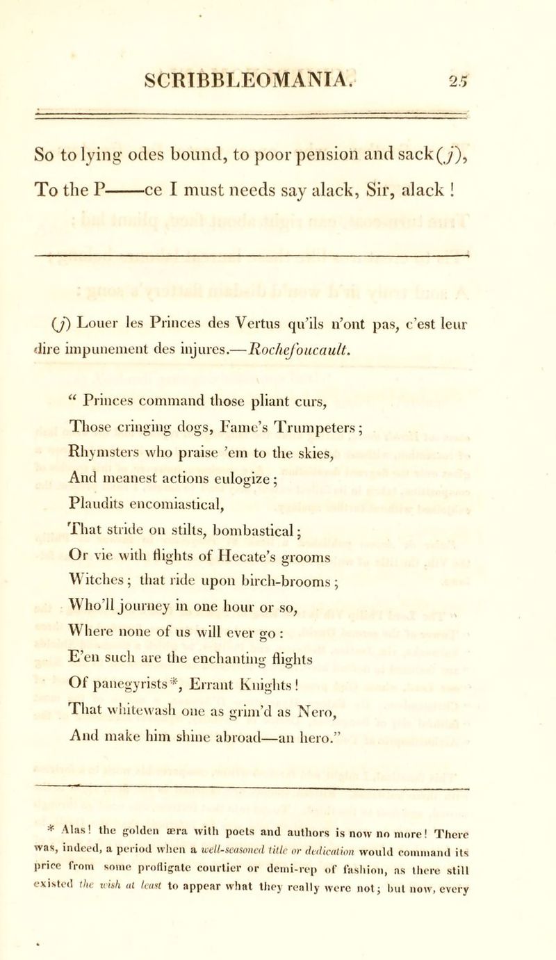 So to lying odes bound, to poor pension and sack(ji), To the P ce I must needs say alack, Sir, alack ! (J) Louer les Princes des Vertus qu’ils n’ont pas, c’est leur dire impunement des injures.—RocheJ'oucault. “ Princes command those pliant curs, Those cringing dogs, Fame’s Trumpeters; Rhymsters who praise ’em to the skies, And meanest actions eulogize; Plaudits encomiastical, That stride on stilts, bombastical; Or vie with flights of Hecate’s grooms Witches; that ride upon birch-brooms ; W’ho’ll journey in one hour or so, Where none of us will ever «-o : E’en such are the enchanting flights Of panegyrists*, Errant Knights! That whitewash one as grim’d as Nero, And make him shine abroad—an hero.” * Alas! the golden aera with poets and authors is now no more! There was, indeed, a period when a well-seasoned title or dedication would command its price from some profligate courtier or demi-rep of fashion, as there still existed the wish at least to appear what they really were not; but now, every