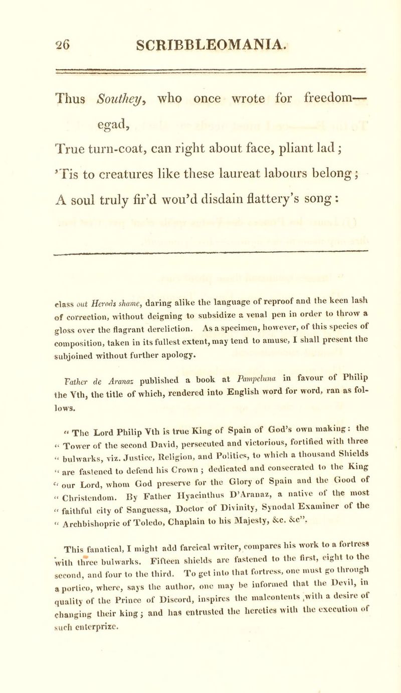 Thus Southey, who once wrote for freedom— egad, True turn-coat, can right about face, pliant lad; ’Tis to creatures like these laureat labours belong; A soul truly fir’d wou’d disdain flattery’s song : class out Herds shame, daring alike the language of reproof and the keen lash of correction, without deigning to subsidize a venal pen in order to throw a gloss over the flagrant dereliction. As a specimen, however, of this species of composition, taken in its fullest extent, may tend to amuse, I shall present the subjoined without further apology. Father de Aranas published a book at Pampeluna in favour of Philip the Vtli, the title of which, rendered into English word for word, ran as fol- lows. “ The Lord Philip Vth is true King of Spain of God’s own making: the “ Tower of the second David, persecuted and victorious, fortified with three “ bulwarks, viz. Justice, Religion, and Politics, to which a thousand Shields “ are fastened to defend his Crown ; dedicated and consecrated to the King << our Lord, whom God preserve for the Glory of Spain and the Good of « Christendom. By Father Hyacinthus D’Aranaz, a native of the most « faithful city of Sanguessa, Doctor of Divinity, Synodal Examiner of the « Archbishopric of Toledo, Chaplain to his Majesty, &c. &c”. This fanatical, I might add farcical writer, compares his work to a fortress with three bulwarks. Fifteen shields arc fastened to the first, eight to the second, and four to the third. To get into that fortress, one must go through a portico, where, says the author, one may be informed that the Devil, in quality of the Prince of Discord, inspires the malcontents .with a desire of changing their king j and has entrusted tl.e heretics with the execution of such enterprize.