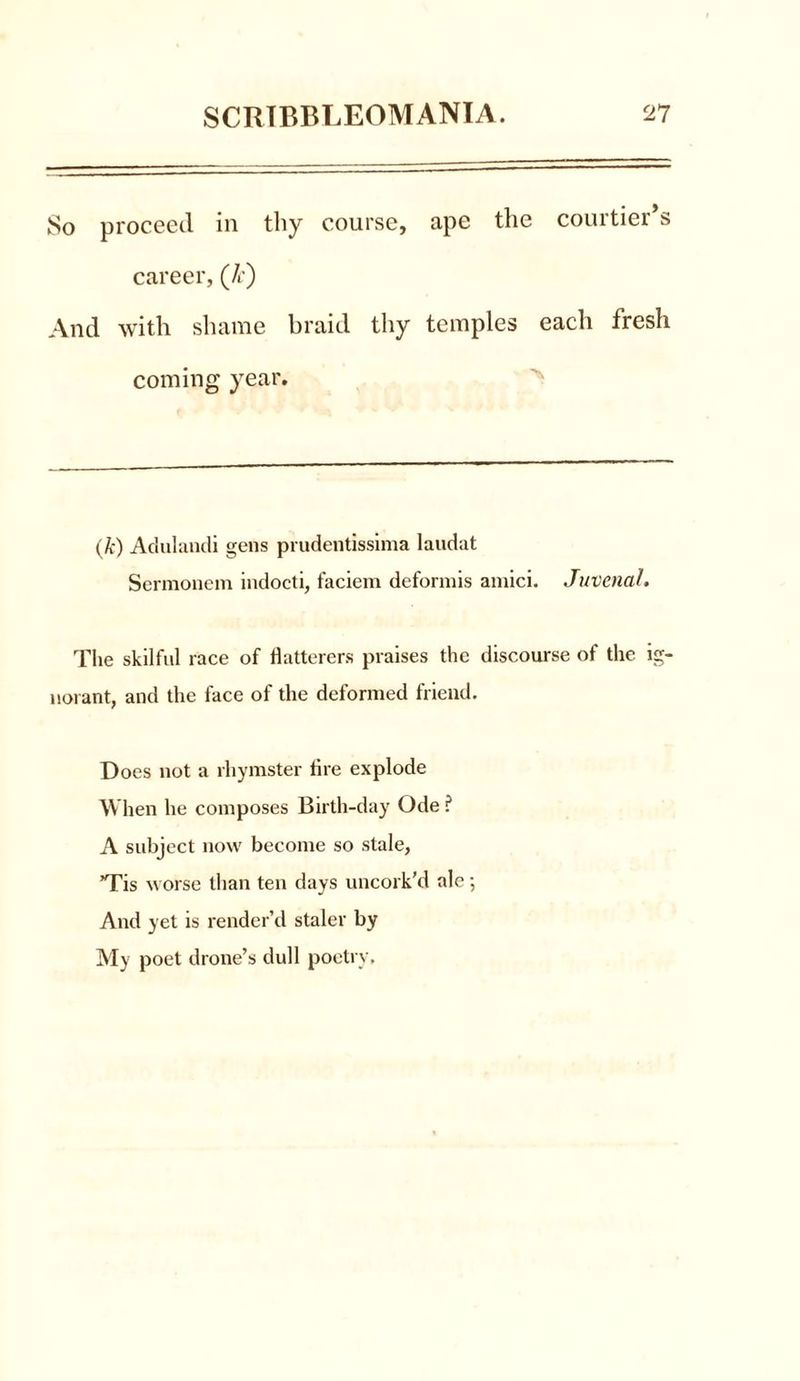 So proceed in thy course, ape the courtier’s career, (/r) And with shame braid thy temples each tresh coming year. (k) Adulandi gens prudentissima laudat Sermonem indocti, faciem deformis amici. Juvenal, The skilful race of flatterers praises the discourse of the ig- norant, and the face of the deformed friend. Does not a rhymster fire explode When he composes Birth-day Ode ? A subject now become so stale, ’Tis worse than ten days uncork’d ale ; And yet is render’d staler by My poet drone’s dull poetry.