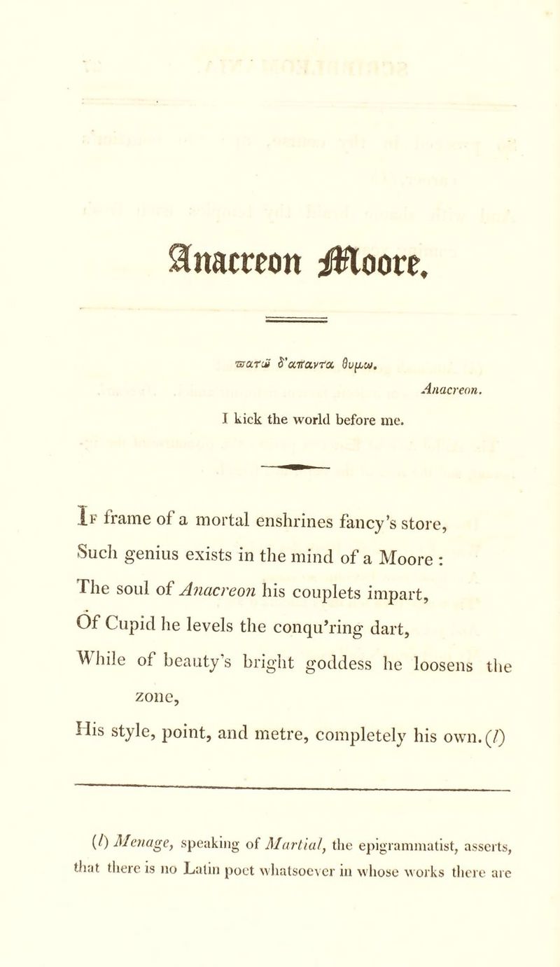 Anacreon iHoore, TsurdS S'aTtavra. dugai. Anacreon. I kick the world before me. If frame of a mortal enshrines fancy’s store, Such genius exists in the mind of a Moore : The soul of Anacreon his couplets impart. Of Cupid he levels the conquering dart, While of beauty s bright goddess he loosens the zone, His style, point, and metre, completely his own. (7) (/) Menage, speaking of Martial, the epigrammatist, asserts, that there is no Latin poet whatsoever in whose works there are
