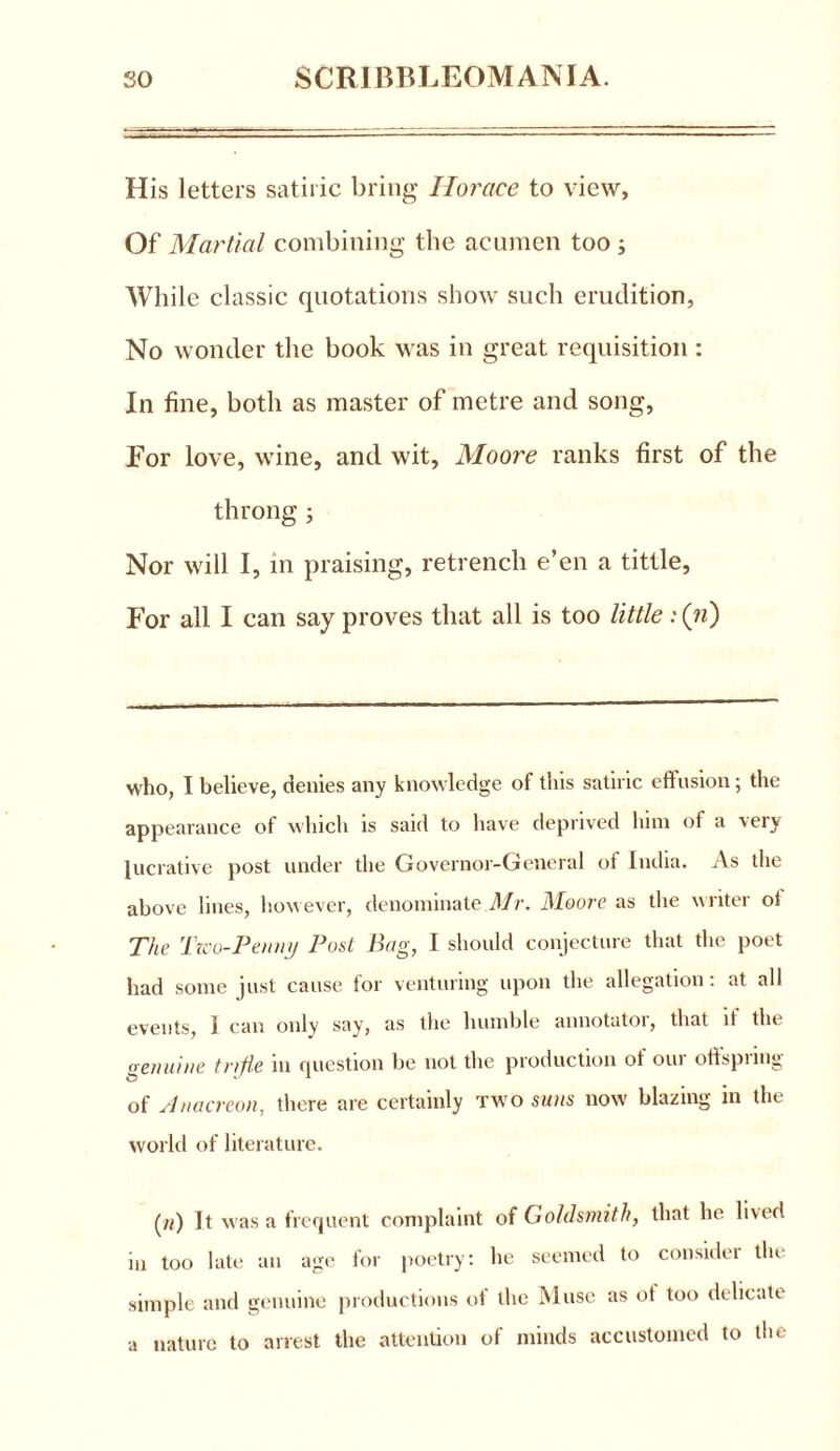 His letters satiric bring Horace to view, Of Martial combining the acumen too ; While classic quotations show such erudition, No wonder the book was in great requisition: In fine, both as master of metre and song, For love, wine, and wit, Moore ranks first of the throng ; Nor will I, in praising, retrench e’en a tittle, For all I can say proves that all is too little : (n) who, 1 believe, denies any knowledge of this satiric effusion; the appearance of which is said to have deprived him of a very lucrative post under the Governor-General of India. As the above lines, however, denominate Mr. Moore as the writer ot The Tico-Penny Post Bag, I should conjecture that the poet had some just cause for venturing upon the allegation: at all events, I can only say, as the humble annotator, that it the genuine trifle in question be not the production ot our otispiing of Anacreon, there are certainly two suns now blazing in the world of literature. («) It was a frequent complaint of Goldsmith, that he lived in too late an age for poetry: he seemed to consider the simple and genuine productions ot the Muse as ot too delicate a nature to arrest the attention of minds accustomed to the