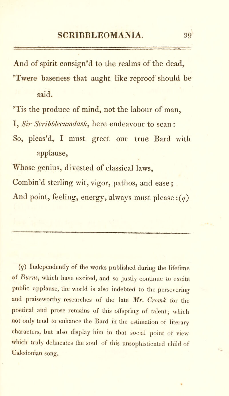 And of spirit consign’d to the realms of the dead, ’Twere baseness that aught like reproof should be said. ’Tis the produce of mind, not the labour of man, I, Sir Scribblecumdash, here endeavour to scan: So, pleas’d, I must greet our true Bard with applause, Whose genius, divested of classical laws. Combin’d sterling wit, vigor, pathos, and ease ; And point, feeling, energy, always must please :(</) {<[) Independently of the works published during the lifetime of Burns, which have excited, and so justly continue to excite public applause, the world is also indebted to the persevering and praiseworthy researches of the late Mr. Cromk for the poetical and prose remains of this offspring of talent; which not only tend to enhance the iiard in the estimation of literary characters, but also display him in that social point of view which truly delineates the soul of this unsophisticated child of Caledonian song. O