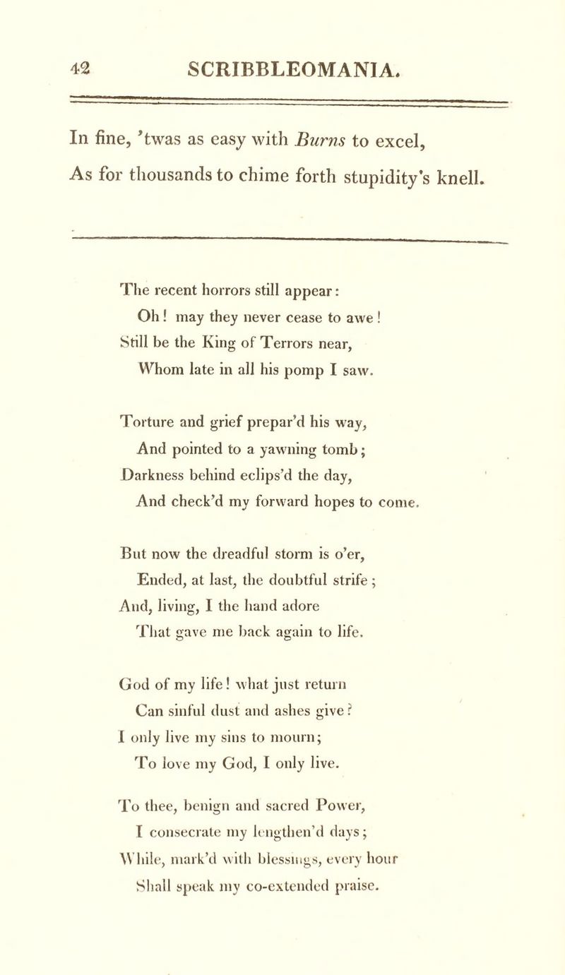 In fine, ’twas as easy with Burns to excel, As for thousands to chime forth stupidity’s knell. The recent horrors still appear: Oh! may they never cease to awe ! Still be the King of Terrors near, Whom late in all his pomp I saw. Torture and grief prepar’d his way, And pointed to a yawning tomb; Darkness behind eclips’d the day, And check’d my forward hopes to come. But now the dreadful storm is o’er, Ended, at last, the doubtful strife ; And, living, I the hand adore That gave me back again to life. God of my life! what just return Can sinful dust and ashes give? I only live my sins to mourn; To love my God, I only live. To thee, benign and sacred Power, I consecrate my lengthen’d days; While, mark’d with blessings, every hour Shall speak my co-extended praise.