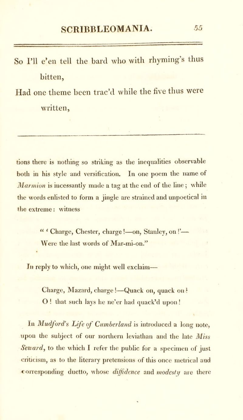 So I’ll e’en tell the bard who with rhyming s thus bitten, Had one theme been trac’d while the five thus were written, tions there is nothing so striking as the inequalities observable both in his style and versification. In one poem the name of Marmion is incessantly made a tag at the end of the line ; while the words enlisted to form a jingle are strained and unpoetical in the extreme: witness “ 1 Charge, Chester, charge !—on, Stanley, on !’— Were the last words of Mar-mi-on.” In reply to which, one might well exclaim— Charge, Mazard, charge!—Quack on, quack on 5 O ! that such lays he ne’er had quack’d upon! In Mudford’s Life of Cumberland is introduced a long note, upon the subject of our northern leviathan and the late Miss Seward, to the which I refer the public for a specimen of just criticism, as to the literary pretensions of this once metrical and corresponding duetto, whose diffidence and modestij are there