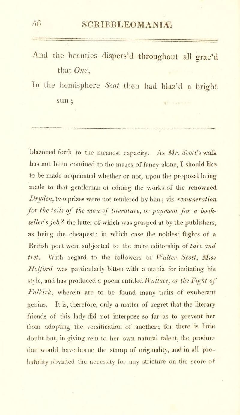 And the beauties dispers’d throughout all grac’d that One, In the hemisphere Scot then had blaz’d a bright sun ; blazoned forth to the meanest capacity. As Mr. Scott's walk has not been confined to the mazes of fancy alone, I should like to be made acquainted whether or not, upon the proposal being made to that gentleman of editing the works of the renowned Dri/den, two prizes were not tendered by him; viz. remuneration for the toils of the man of literature, or payment for a book- seller's job ? the latter of which was grasped at by the publishers, as being the cheapest: in which case the noblest flights of a British poet were subjected to the mere editorship of tare and tret. With regard to the followers of Walter Scott, Miss Holford was particularly bitten with a mania for imitating his style, and has produced a poem entitled Wallace, or the Fight of Falkirk, wherein are to be found many traits of exuberant genius. It is, therefore, only a matter of regret that the literary friends of this lady did not interpose so far as to prevent her from adopting the versification of another; for there is little doubt but, in giving rein to her own natural talent, the produc- tion would have borne the stamp of originality, and in all pro- bability obviated the necessity for any stricture on the score of