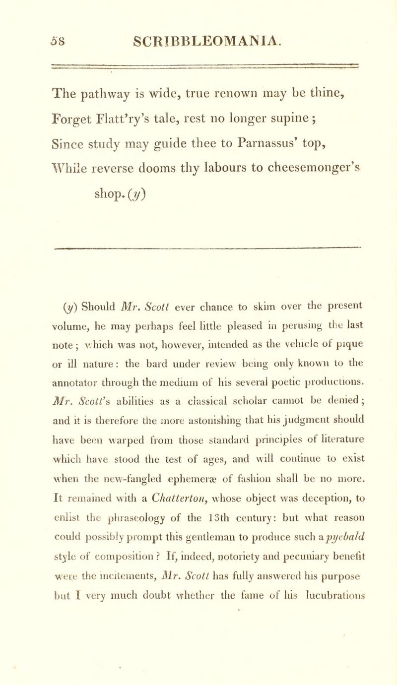 The pathway is wide, true renown may be thine. Forget Flatt’ry’s tale, rest no longer supine; Since study may guide thee to Parnassus’ top. While reverse dooms thy labours to cheesemonger’s shop, (» (y) Should Mr. Scott ever chance to skim over the present volume, he may perhaps feel little pleased in perusing the last note; which was not, however, intended as the vehicle of pique or ill nature: the bard under review being only known to the annotator through the medium of his several poetic productions. Mr. Scott’s abilities as a classical scholar cannot be denied; and it is therefore the more astonishing that his judgment should have been warped from those standard principles of literature which have stood the test of ages, and will continue to exist when the new-fangled ephemerae of fashion shall be no more. It remained with a Chatterton, whose object was deception, to enlist the phraseology of the 13th century: but what reason could possibly prompt this gentleman to produce such apyebald style of composition ? If, indeed, notoriety and pecuniary benefit were the incitements, Mr. Scott has fully answered his purpose but I very much doubt whether the fame of his lucubrations
