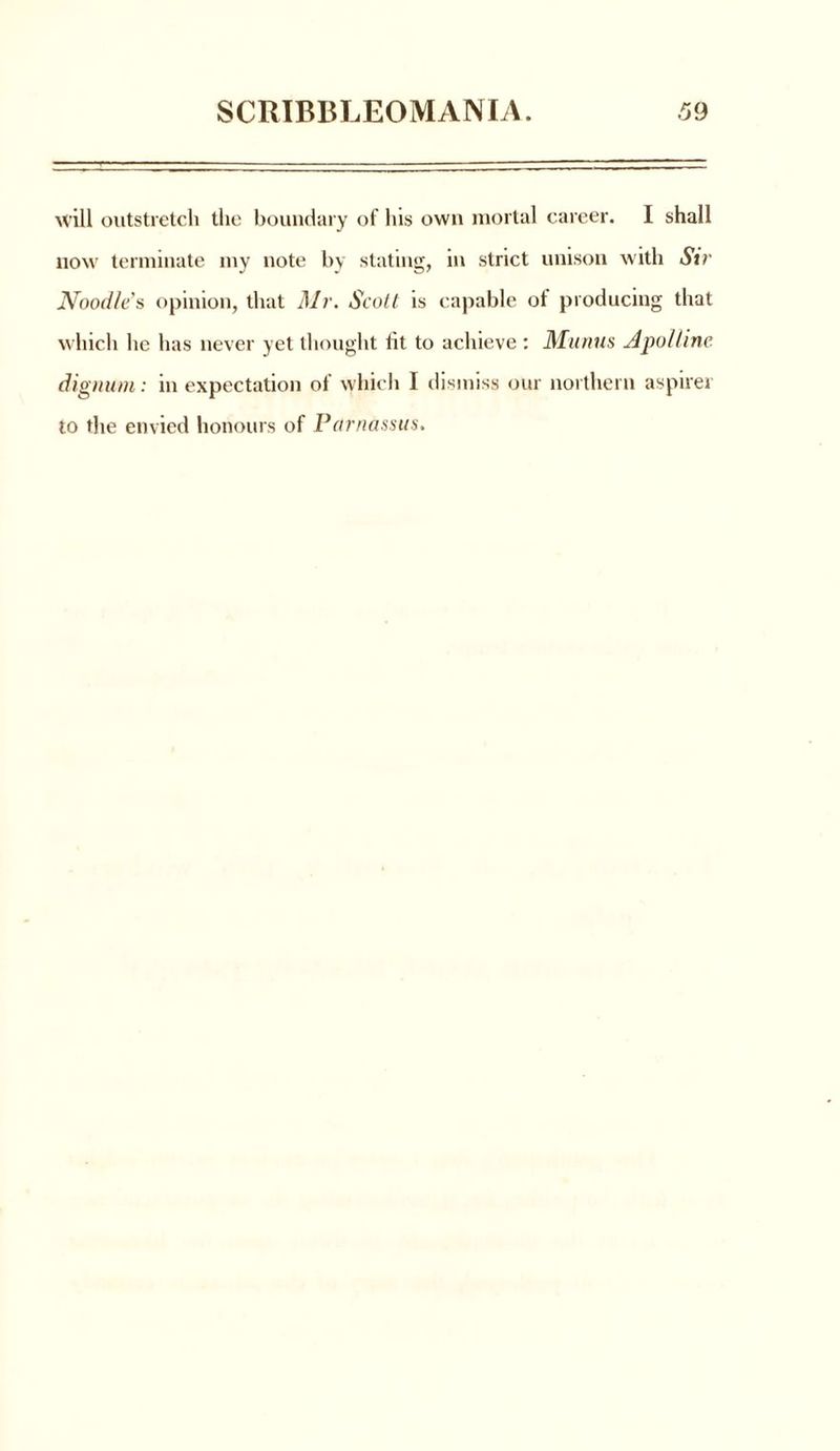 will outstretch the boundary of his own mortal career. I shall now terminate my note by stating, in strict unison with Sir Noodle's opinion, that Mr. Scott is capable of producing that which he has never yet thought tit to achieve : Munus Apollinc (lignum: m expectation of which 1 dismiss our northern aspirer to the envied honours of Parnassus.