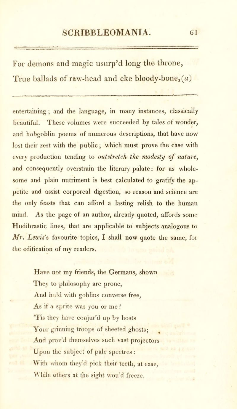 For demons and magic usurp’d long the throne, True ballads of raw-head and eke bloody-bone,(«) entertaining ; and the language, in many instances, classically beautiful. These volumes were succeeded by tales of wonder, and hobgoblin poems of numerous descriptions, that have now lost their zest with the public; which must prove the case with every production tending to outstretch the modesty of nature, and consequently overstrain the literary palate: for as whole- some and plain nutriment is best calculated to gratify the ap- petite and assist corporeal digestion, so reason and science are the only feasts that can afford a lasting relish to the human inind. As the page of an author, already quoted, affords some Hudibrastic lines, that are applicable to subjects analogous to Mr. Lewis’s favourite topics, I shall now quote the same, for the edification of my readers. Have not my friends, the Germans, shown They to philosophy are prone, And he’d with goblins converse free, As if a sprite was you or me ? ’Tis they have conjur’d up by hosts Your grinning troops of sheeted ghosts; And prov’d themselves such vast projectors Upon the subject of pale spectres : With whom they’d pick their teeth, at ease, While others at the sight wou’d freeze.