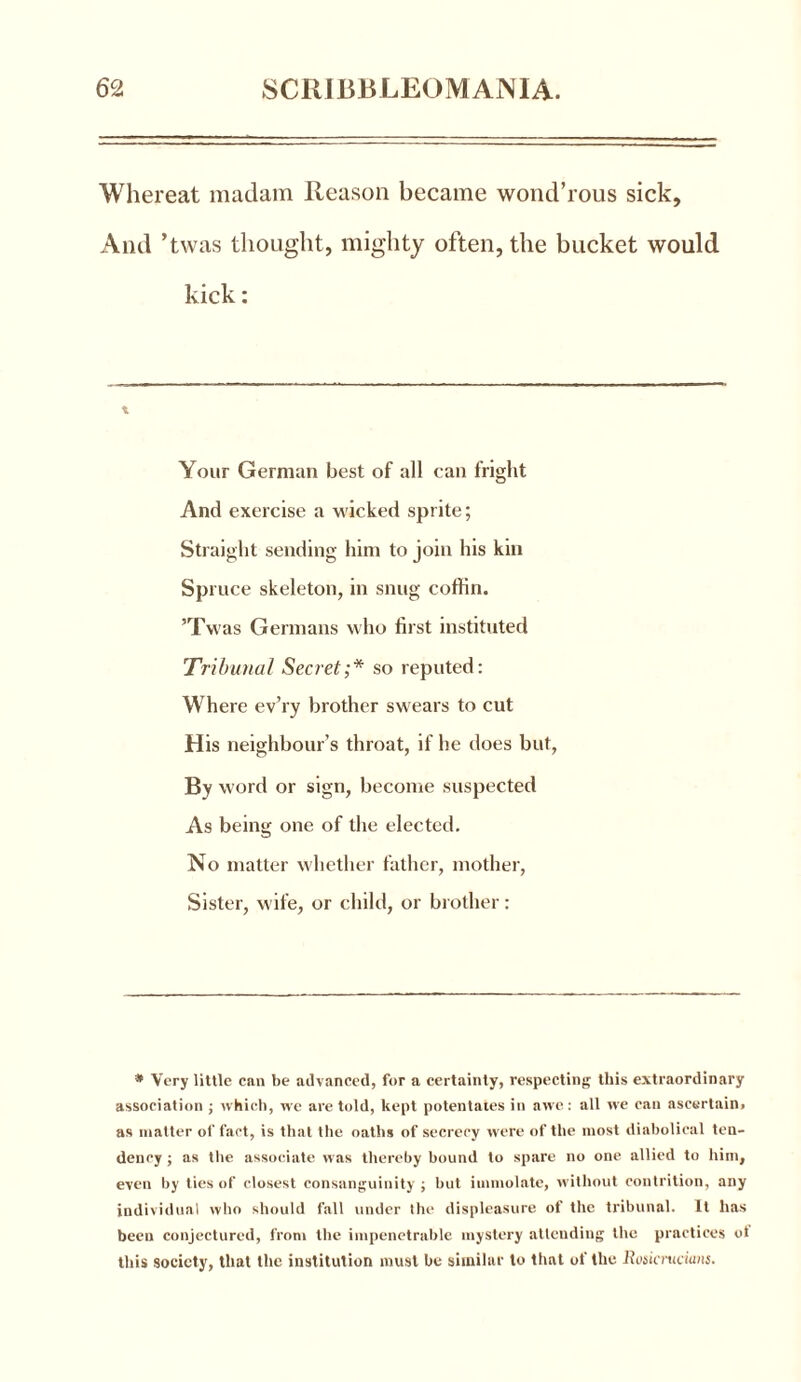 Whereat madam Reason became wond’rous sick. And ’twas thought, mighty often, the bucket would kick: t Your German best of all can fright And exercise a wicked sprite; Straight sending him to join his kin Sp ruce skeleton, in snug coffin. ’Twas Germans who first instituted Tribunal Secret;* so reputed: Where ev’ry brother swears to cut H is neighbour’s throat, if he does but, By word or sign, become suspected As being one of the elected. No matter whether father, mother, Sister, wife, or child, or brother: • Very little can be advanced, for a certainty, respecting this extraordinary association ; which, we are told, kept potentates in awe: all we can ascertain, as matter of fact, is that the oaths of secrecy were of the most diabolical ten- dency ; as the associate was thereby bound to spare no one allied to him, even by ties of closest consanguinity; but immolate, without contrition, any individual who should fall under Ihe displeasure of the tribunal. It has been conjectured, from the impenetrable mystery attending the practices ol this society, that the institution must be similar to thnt of the Rosicrticians.