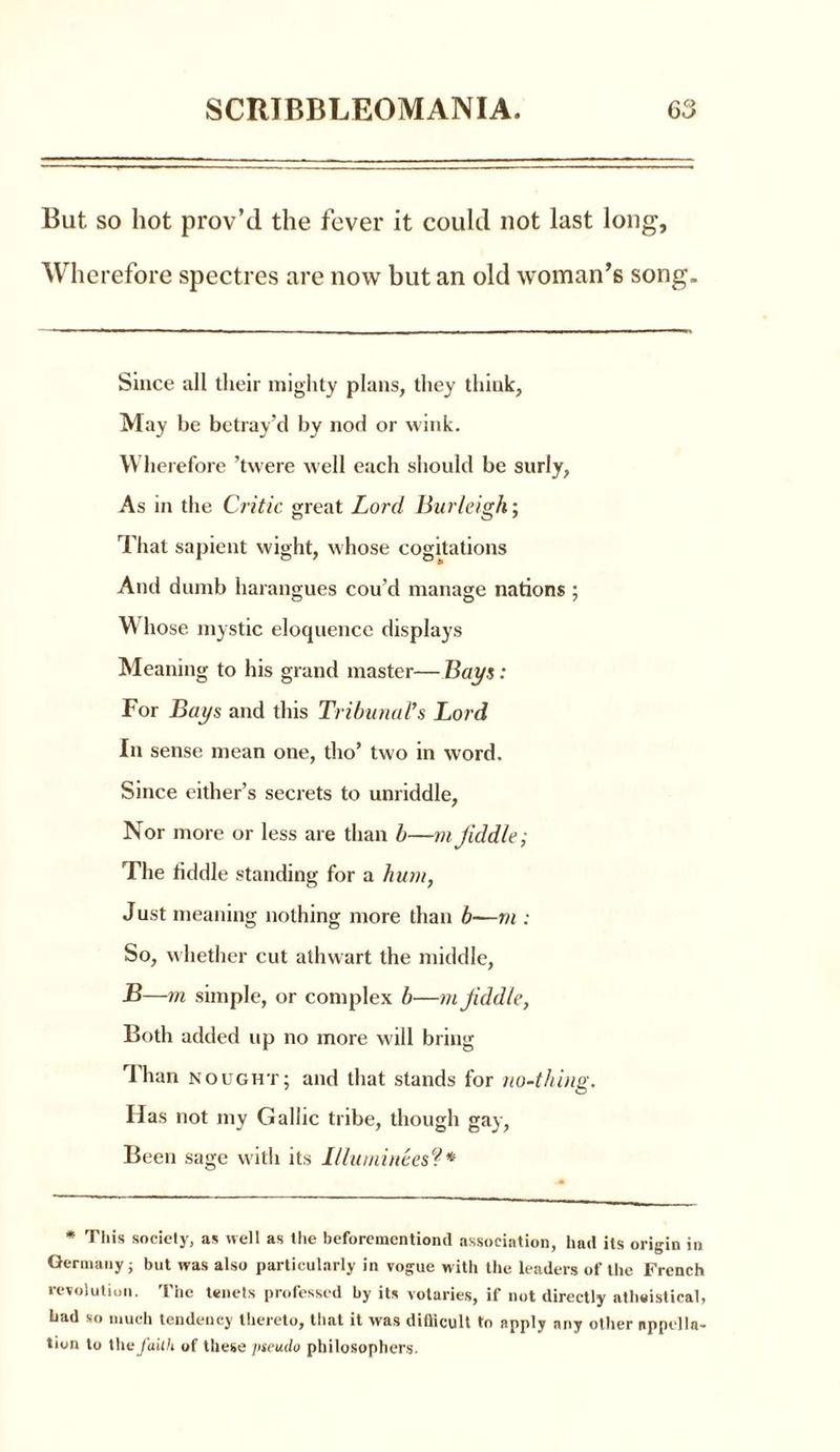But so hot prov’d the fever it could not last long, Wherefore spectres are now but an old woman’s song. Since all their mighty plans, they think, May be betray’d by nod or wink. Wherefore ’twere well each should be surly, As in the Critic great Lord Burleigh; That sapient wight, whose cogitations And dumb harangues cou'd manage nations ; W hose mystic eloquence displays Meaning to his grand master— Bays: For Bays and this Tribunal’s Lord In sense mean one, tho’ two in word. Since either’s secrets to unriddle, Nor more or less are than b—m Jiddle; The fiddle standing for a hum, Just meaning nothing more than b—m : So, whether cut athwart the middle, B —m simple, or complex b—mJiddle, Both added up no more will bring dhan nought: and that stands for nodhine. Has not my Gallic tribe, though gay, Been sage with its Illuminees?* * Tliis society, as well as the beforementiond association, had its origin in Germany j but was also particularly in vogue with the leaders of the French revolution. The tenets professed by its votaries, if not directly atheistical, bad so much tendency thereto, that it was difiicult to apply any other appella- tion to the faith of these pseudo philosophers.