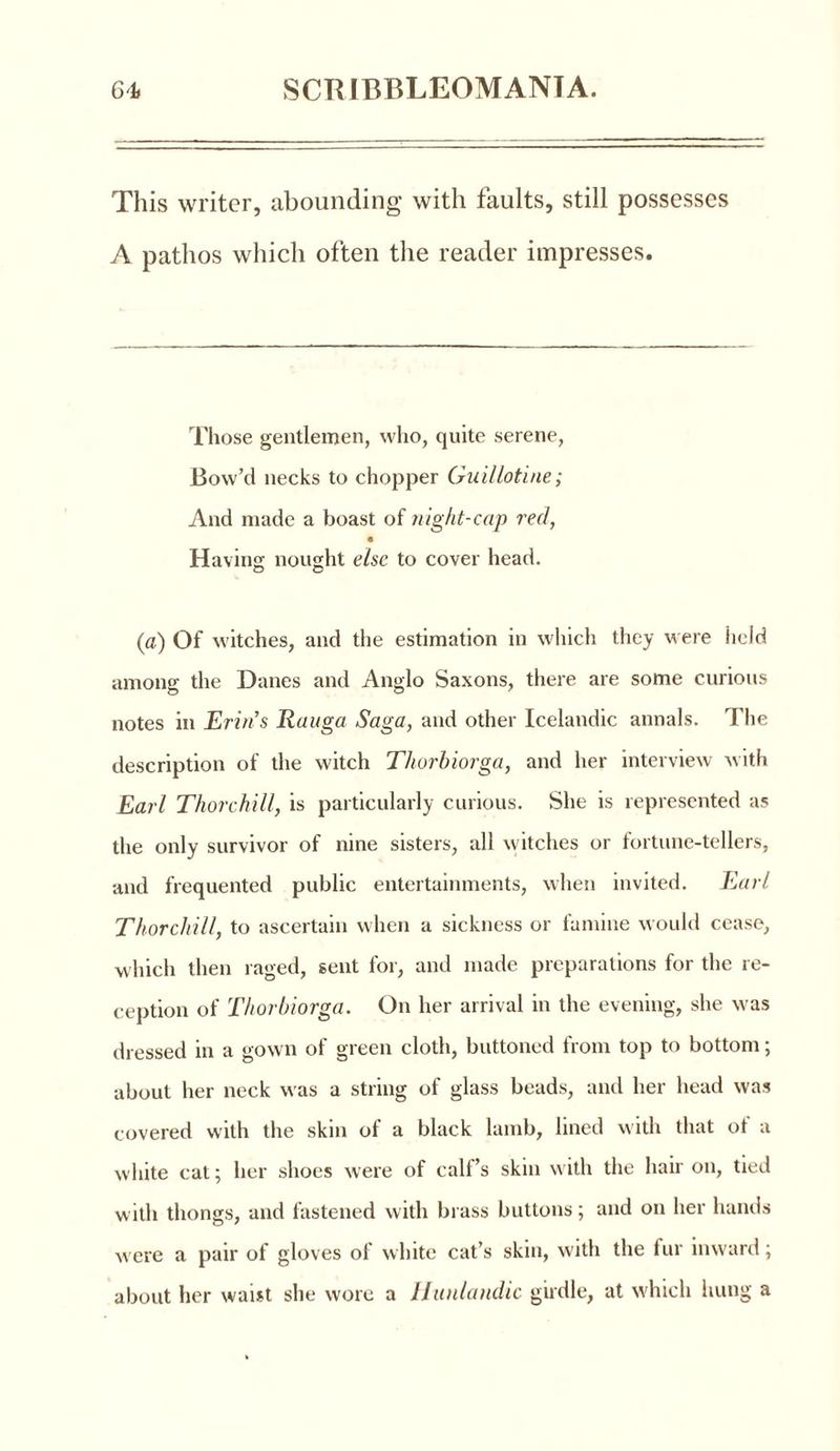This writer, abounding with taults, still possesses A pathos which often the reader impresses. Those gentlemen, who, quite serene, Bow’d necks to chopper Guillotine; And made a boast of /right-cap red, 9 Having nought else to cover head. (a) Of witches, and the estimation in which they were held among the Danes and Anglo Saxons, there are some curious notes in Erin’s Rauga Saga, and other Icelandic annals. The description of the witch Thorbiorga, and her interview with Earl Thorchill, is particularly curious. She is represented as the only survivor of nine sisters, all witches or fortune-tellers, and frequented public entertainments, when invited. Earl Thorchill, to ascertain when a sickness or famine would cease, which then raged, sent for, and made preparations for the re- ception of Thorbiorga. On her arrival in the evening, she was dressed in a gown of green cloth, buttoned from top to bottom; about her neck was a string of glass beads, and her head was covered with the skin of a black lamb, lined with that ot a white cat; her shoes were of calf’s skin with the hair on, tied with thongs, and fastened with brass buttons; and on her hands w ere a pair of gloves of white cat’s skin, with the fur inward; about her waist she wore a Hunlandic girdle, at which hung a
