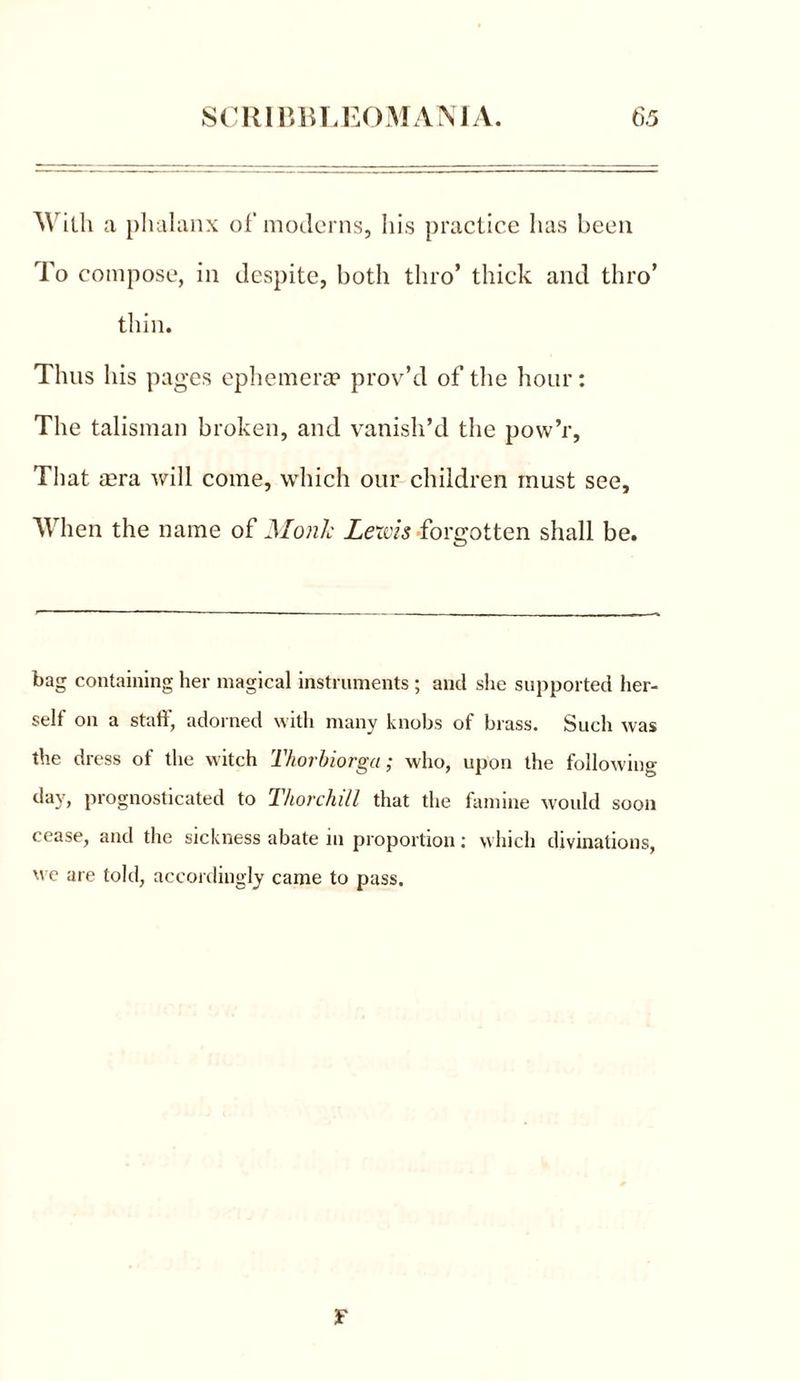 With a phalanx of moderns, his practice has been To compose, in despite, both thro’ thick and thro’ thin. Thus his pages ephemera4 prov’d of the hour: The talisman broken, and vanish’d the povv’r, That tera will come, which our children must see. When the name of Monk Lewis forgotten shall be. bag containing her magical instruments ; and she supported her- self on a staff, adorned with many knobs of brass. Such was the dress of the witch Thorbiorga; who, upon the following day, prognosticated to Tliorchill that the famine would soon cease, and the sickness abate in proportion: which divinations, we are told, accordingly came to pass. F
