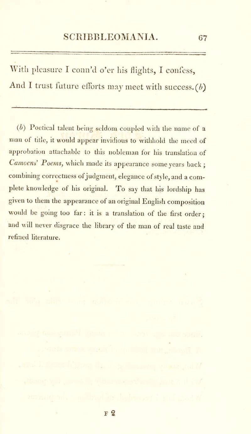 \\ ith pleasure I conn’d o’er liis flights, I confess, And I trust future efforts may meet with success. (/>) (b) Poetical talent being seldom coupled w ith the name of a man of title, it would appear invidious to withhold the meed of approbation attachable to this nobleman for his translation of Camoens’ Poems, which made its appearance some years back ; combining correctness of judgment, elegance of style, and a com- plete knowledge of his original. To say that his lordship has given to them the appearance of an original English composition would be going too far: it is a translation of the first order; and will never disgrace the library of the man of real taste and refined literature.