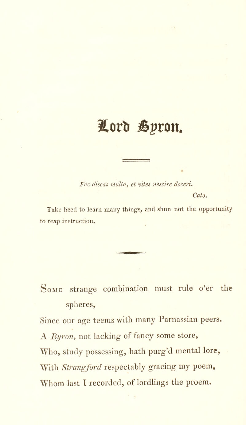 2.0 rti i^pron. Fac discas midia, et vites nescire doceri. Cato. Take heed to learn many things., and shun not the opportunity to reap instruction. Some strange combination must rule o’er the spheres. Since our age teems with many Parnassian peers. A Byron, not lacking of fancy some store, Who, study possessing, hath purg’d mental lore. With Strangford respectably gracing my poem, Whom last 1 recorded, of lordlings the proem.