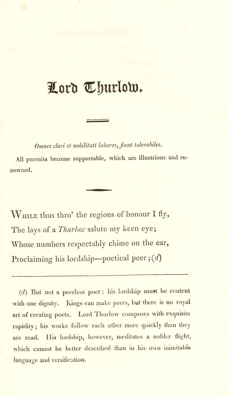 Eorb Cliurlotu, Omnes clari et nobilitati labores,fiunt tolerabiles. All pursuits become supportable, which are illustrious and re. Downed. WHILE thus thro’ the regions of honour I fly. The lays of a Thurlow salute my keen eye; Whose numbers respectably chime on the ear, Proclaiming his lordship—poetical peer ;(//) (d) Cut not a peerless poet : his lordship must be content with one dignity. Kings can make peers, but there is no royal art of creating poets. Lord Thurlow composes with exquisite rapidity; his works follow each other more quickly than they are read. 11 is lordship, however, meditates a nobler flight, which cannot be better described than in his own inimitable language and versification.