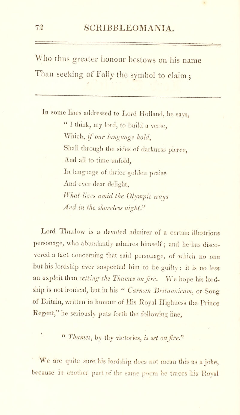<-o A. ho thus greater honour bestows on his name Than seeking of Folly the symbol to claim ; In some lines addressed to Ford Holland, he says, “ 1 think, my lord, to build a verse, Which, if our language hold, Shall through the sides of darkness pierce, And all to time unfold, In language of thrice golden praise And ever dear delight, (l hat lives amid the Olympic zcays And in the shoreless night.'’ Lord Thurlow is a devoted admirer of a certain illustrious personage, who abundantly admires himself; and he has disco- vered a fact concerning that said personage, of which no one but his lordship ever suspected him to be guilty : it is no less an exploit than setting the Thames on Jive. We hope his lord- ship is not ironical, but m his “ Carmen Jhitanntcum, or Sono- of Britain, written in honour of His Royal Highness the Prince Regent, ’ he seriously puts forth the following line, “ Thames, by thy victories, is set on fire.” We are quite sure his lordship does not mean this as a joke, because in another part of the same poem he traces Ins 1 loyal