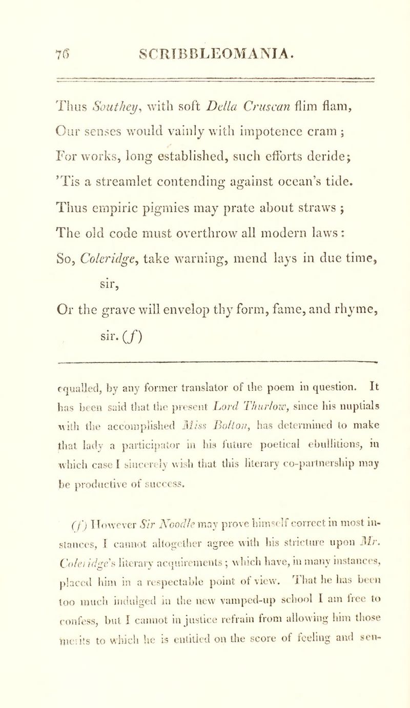 Tims Southey, with soft Della Crus can Aim flam, Our senses would vainly with impotence cram ; Tor works, long established, such efforts deride; ’Tis a streamlet contending against ocean’s tide. Thus empiric pigmies may prate about straws ; The old code must overthrow all modern laws: So, Coleridge, take warning, mend lays in due time, sir, Or the grave will envelop thy form, fame, and rhyme, sir- (/) equalled, by any former translator of the poem in question. It has been said that the present Lord Thur/ow, since his nuptials with the accomplished Miss Bo/lou, has determined to make that lady a participator in his future poetical ebullitions, in which case I sincerely wish that this literary co-partnership may be productive of success. (f) However Sir Noodle may prove himself correct in most in- stances, ! cannot altogether agree with his stricture upon Mr. Cnh'i idge* literal v acquirements; which have, in many instances, placed him in a respectable point of view, i hat he has been loo much indulged in the new vamped-up school 1 am tree to confess, but I cannot in justice refrain from allowing him those we: its to which he is entitled on the score ot feeling and sen-