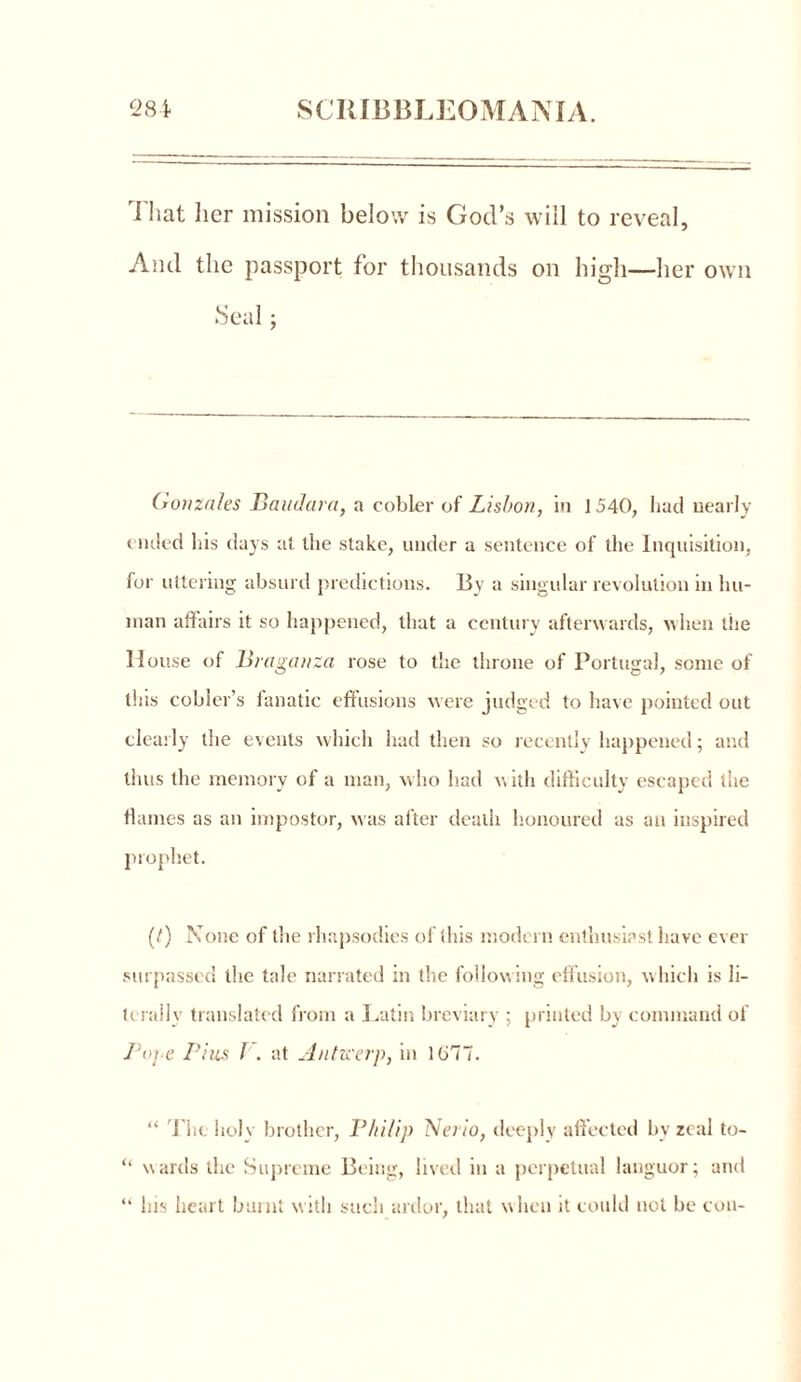 That her mission below is God’s will to reveal, And the passport for thousands on high—her own .Seal ; Gonzales Baudara, a cobler of Lisbon, in 1540, had nearly ended his days at the stake, under a sentence of the Inquisition, for uttering absurd predictions. By a singular revolution in hu- man affairs it so happened, that a century afterwards, when the House of Brciganza rose to the throne of Portugal, some of this cobler’s fanatic effusions were judged to have pointed out clearly the events which had then so recently happened; and thus the memory of a man, who had with difficulty escaped the flames as an impostor, was after death honoured as an inspired prophet. (/) None of the rhapsodies of this modern enthusiast have ever surpassed the tale narrated in the following effusion, which is li- terally translated from a Latin breviary ; printed by command of 7}ope Pius I . at Antwerp, in 1677. “ The holy brother, Philip Neiio, deeply affected by zeal to- “ wards the Supreme Being, lived in a perpetual languor; and “ his heart burnt with such ardor, that when it could not be con-