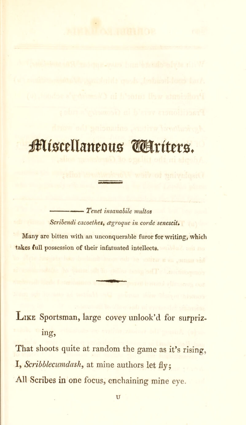 i^&cellaneous Writers, - — Tenet insanabile multos Scribendi cacoethes, degroque in corde senescit* Many are bitten with an unconquerable furor for writing, which takes full possession of their infatuated intellects. Like Sportsman, large covey unlook’d for surpriz- ing, That shoots quite at random the game as it’s rising, I, Scribblecumdash, at mine authors let fly; All Scribes in one focus, enchaining mine eye. u