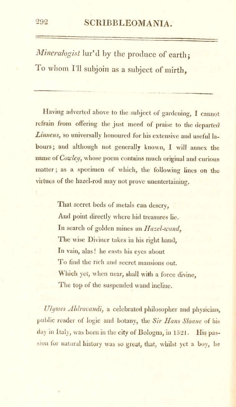 Mineralogist lur’d by the produce of earth; To whom I’ll subjoin as a subject of mirth, Having adverted above to the subject of gardening, I cannot refrain from offering the just meed of praise to the departed Lumens, so universally honoured for his extensive and useful la- bours; and although not generally known, I will annex the name of Cowley, whose poem contains much original and curious matter; as a specimen of which, the following lines on the virtues of the hazel-rod may not prove unentertaining. That secret beds of metals can descry, And point directly where hid treasures Lie- In search of golden mines an Hazel-wand, The wise Di viner lakes in his right hand, In vain, alas! he casts his eyes about To find the rich and secret mansions out. Which yet, when near, shall with a force divine, The top of the suspended wand incline. Ulysses Aldrovandi, a celebrated philosopher and physician, public reader of logic and botany, the Sir Ilans Sloane of his day in Italy, was born in the city of Bologna, in 1521. His pas- sion lor natural history was so great, that, whilst yet a boy, he