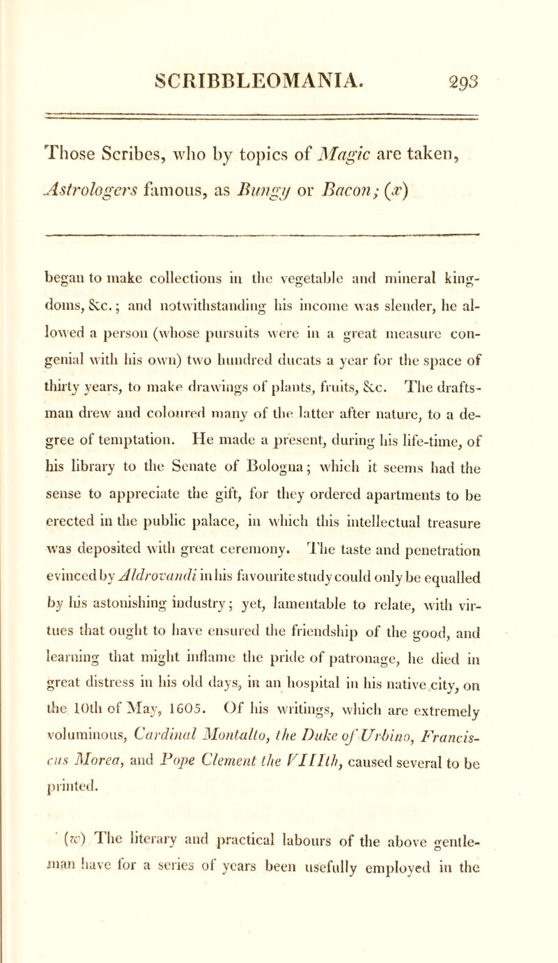 Those Scribes, who by topics of Magic are taken, Astrologers famous, as Haag// or Bacon; (gv) began to make collections in the vegetable and mineral king- doms, Sec. j and notwithstanding his income was slender, he al- lowed a person (whose pursuits were in a great measure con- genial with his own) two hundred ducats a year for the space of thirty years, to make drawings of plants, fruits, Sec. The drafts- man drew and coloured many of the latter after nature, to a de- gree of temptation. He made a present, during his life-time, of his library to the Senate of Bologna; which it seems had the sense to appreciate the gift, for they ordered apartments to be erected in the public palace, in which this intellectual treasure was deposited with great ceremony. The taste and penetration evinced by AIdrovandi in his favourite study could only be equalled by liis astonishing industry; yet, lamentable to relate, with vir- tues that ought to have ensured the friendship of the good, and learning that might inflame the pride of patronage, he died in great distress in his old days, in an hospital in his native city, on the 10th of May, 1605. Of his writings, which are extremely voluminous, Cardinal Mont-alt0, the Duke of Urbina, Francis- ens Morea, and Pope Clement the Vlllth, caused several to be printed. (?c) The literary and practical labours of the above gentle- man have tor a series of years been usefully employed in the