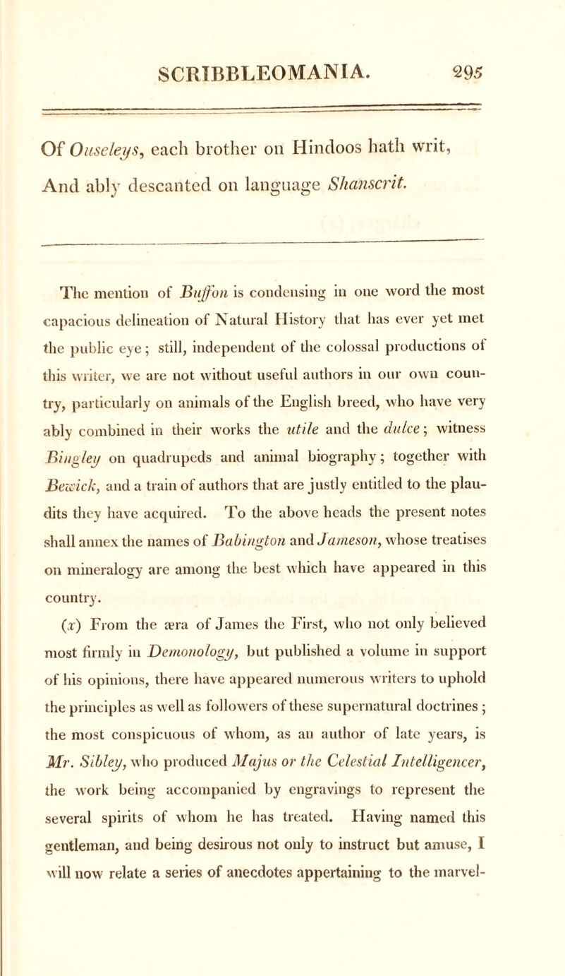 Of Ouse leys, each brother on Hindoos hath writ, And ably descanted on language Slianscrit. The mention of Buffon is condensing in one word the most capacious delineation of Natural History that lias ever yet met the public eye; still, independent of the colossal productions ol this writer, we are not without useful authors in our own coun- try, particularly on animals of the English breed, who have very ably combined in their works the utile and the chi Ice; witness Bing/ey on quadrupeds and animal biography; together with Beioick, and a train of authors that are justly entitled to the plau- dits they have acquired. To the above heads the present notes shall annex the names of Babington and Jameson, whose treatises on mineralogy are among the best which have appeared in tins country. (x) From the aera of James the First, who not only believed most firmly in Demonology, but published a volume in support of his opinions, there have appeared numerous writers to uphold the principles as well as followers of these supernatural doctrines ; the most conspicuous of whom, as an author of late years, is Mr. Sibley, who produced Majus or the Celestial Intelligencer, the work being accompanied by engravings to represent the several spirits of whom he has treated. Having named this gentleman, and being desirous not only to instruct but amuse, I will now relate a series of anecdotes appertaining to the marvel-