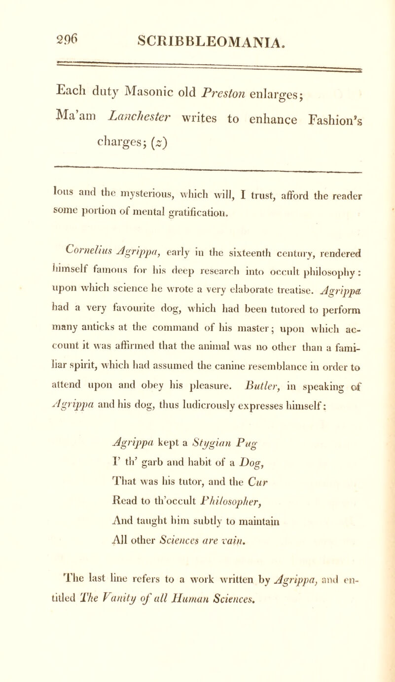 Each duty Masonic old Preston enlarges; Ma am Lauchester writes to enhance Fashion’s charges; (s) Ions and the mysterious, which will, I trust, afford the reader some portion ot mental gratification. Cornelius Agrippa, early in the sixteenth century, rendered himself famous for his deep research into occult philosophy: upon which science he wrote a very elaborate treatise. Agrippa. had a very favourite dog, which had been tutored to perform many anticks at the command of his master; upon which ac- count it was affirmed that the animal was no other than a fami- liar spirit, which had assumed the canine resemblance in order to attend upon and obey his pleasure. Butler, in speaking of Agrippa and his dog, thus ludicrously expresses himself: Agrippa kept a Stygian Pug V th’ garb and habit of a Dog, That was his tutor, and the Cur Read to th’occult Philosopher, And taught him subtly to maintain All other Sciences are vain. The last line refers to a work written by Agrippa, and en- titled The Vanity of all Human Sciences.