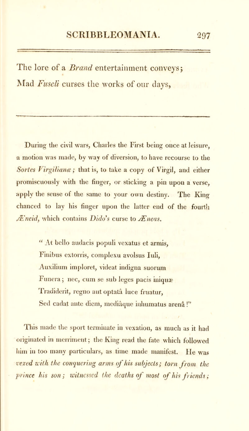 The lore of a Brand entertainment conveys j Mad Fuseli curses the works of our days, During the civil wars, Charles the First being once at leisure, a motion was made, by way of diversion, to have recourse to the Sortes Virgiliana.; that is, to take a copy of Virgil, and either promiscuously with the finger, or sticking a pin upon a verse, apply the sense of the same to your own destiny. The King- chanced to lay his finger upon the latter end of the fourth JEneid, which contains Dido’s curse to /Eneas. “ At bello audacis populi vexatus et armis, Finibus extorris, complexu avolsus Iuli, Auxilium imploret, videat indigna suorum Funera; nec, cum se sub leges pacis iniquae Tradiderit, regno aut optata luce fruatur, Sed cadat ante diem, mediaque inhumatus arena!” This made the sport terminate in vexation, as much as it had originated in merriment; the King read the fate which followed him in too many particulars, as time made manifest. He was vexed with the conquering arms of his subjects; torn from the prince his son; witnessed the deaths of most of his fiends;