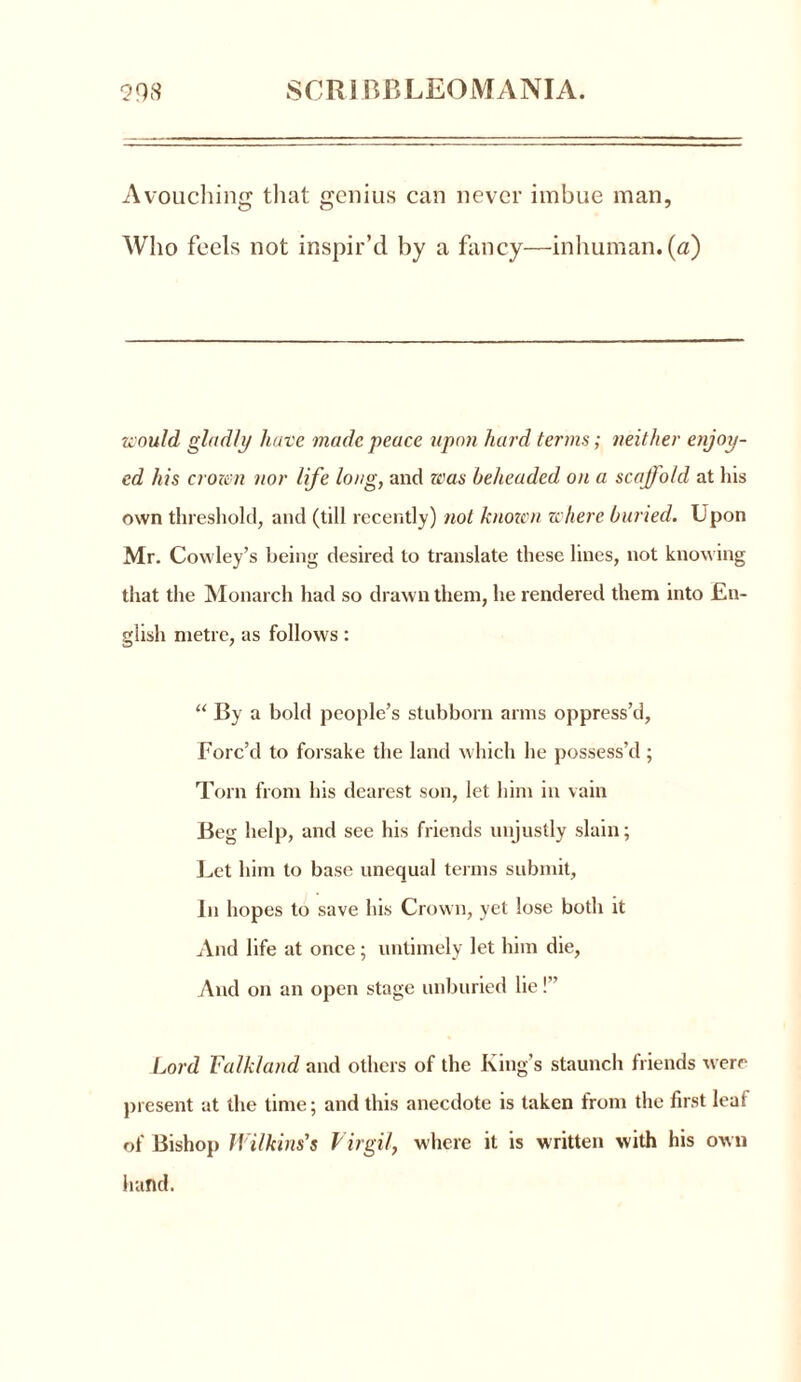 Avouching that genius can never imbue man, Who feels not inspir’d by a fancy—inhuman.(a) would gladly have made peace upon hard terms; neither enjoy- ed his crozen nor life long, and was beheaded on a scaffold at his own threshold, and (till recently) not known where buried. Upon Mr. Cowley’s being desired to translate these lines, not knowing that the Monarch had so drawn them, he rendered them into En- glish metre, as follows: “ By a bold people’s stubborn arms oppress’d. Forc’d to forsake the land which he possess’d; Torn from his dearest son, let him in vain Beg help, and see his friends unjustly slain; Let him to base unequal terms submit. In hopes to save his Crown, yet lose both it And life at once ; untimely let him die, And on an open stage unburied lie!” Lord Falkland and others of the King’s staunch friends were present at the time; and this anecdote is taken from the first leal of Bishop Wilkins's Virgil, where it is written with his own hand.