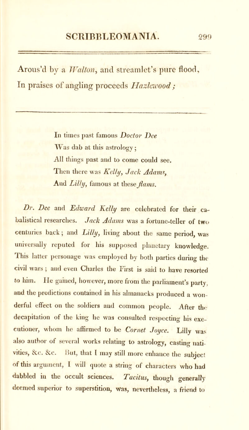 Arous’d by a JValton, and streamlet’s pure flood. In praises of angling proceeds Hazlezvood ; In times past famous Doctor Dee TV as dab at this astrology; All things past and to come could see. Then there was Kelli/, Jack Adams, And Lilly, famous at these flams. Dr. Dee and Edward Kelly are celebrated for their ca- balistical researches. Jack Adams was a fortune-teller of two centuries back; and Lilly, living about the same period, was universally reputed for his supposed planetary knowledge. This latter personage was employed by both parties during the civil wars ; and even Charles the First is said to have resorted to him. He gained, however, more from the parliament’s party, and the predictions contained in his almanacks produced a won- derful effect on the soldiers and common people. After the decapitation of the king lie was consulted respecting his exe- cutioner, whom he affirmed to be Cornet Joyce. Lilly was also author of several works relating to astrology, casting nati- vities, 8cc. &c. but, that l may still more enhance the subject of this argument, 1 will quote a string of characters who had dabbled in the occult sciences. Tacitus, though generally deemed superior to superstition, was, nevertheless, a friend to