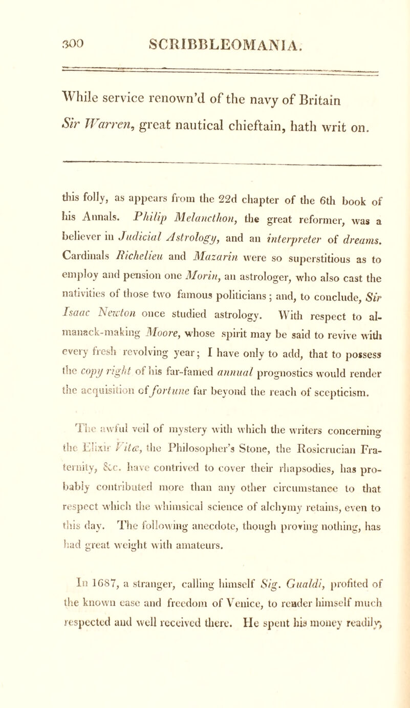 While service renown’d of the navy of Britain Sir Warren, great nautical chieftain, hath writ on. this folly, as appears from the 22d chapter of the 6th book of his Annals. Philip Melancthon, the great reformer, was a believer in Judicial Astrology, and an interpreter of dreams. Cardinals Richelieu and Mazarin were so superstitious as to employ and pension one Morin, an astrologer, who also cast the nativities of those two famous politicians ; and, to conclude, Sir Isaac New ton once studied astrology. With respect to al- manack-making Moore, whose spirit may be said to revive with cveiy fresh revolving year; I have only to add, that to possess the copy right of his far-famed annual prognostics would render the acquisition cl fortune far beyond the reach of scepticism. The awful veil of mystery with which the writers concerning the Elixir l ilcc, the Philosopher’s Stone, the Rosicrucian Fra- ternity, 8cc. have contrived to cover their rhapsodies, has pro- bably contributed more than any other circumstance to that respect which the whimsical science of alchymy retains, even to this day. The following anecdote, though proving nothing, has had great weight with amateurs. In 1687, a stranger, calling himself Sig. Gua/di, profited of the known case and freedom of Venice, to reader himself much respected and well received there. He spent his money readily,