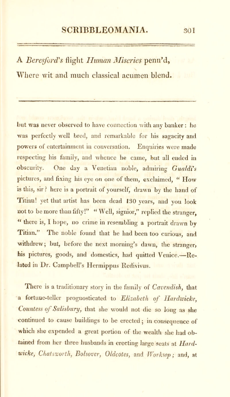 A Beresford's flight Human Miseries penn’d, Where wit and much classical acumen blend. but was never observed to have connection with any banker : he was perfectly well bred, and remarkable for his sagacity anti powers of entertainment in conversation. Enquiries were made respecting his family, and whence he came, but all ended in obscurity. One day a Venetian noble, admiring Gualdi’s pictures, and fixing his eye on one of them, exclaimed, “ How is this, sir ? here is a portrait of yourself, drawn by the hand of Titian! yet that artist has been dead 130 years, and you look not to be more than fifty!” “ Well, signior,” replied the stranger, “ there is, I hope, no crime in resembling a portrait drawn by Titian.’ The noble found that he had been too curious, and withdrew; but, before the next morning’s dawn, the stranger, his pictures, goods, and domestics, had quitted Venice.—Re- lated in Dr. Campbell’s Hermippus Redivivus. There is a traditionary story in the family of Cavendish, that a fortune-teller prognosticated to Elizabeth of Hardwicke, Countess oj Salisbury, that she would not die so long as she continued to cause buildings to be erected; in consequence of which she expended a great portion of the wealth she had ob- tained from her three husbands in erecting large seats at Hard- wicke, Chatsrcorth, Bolsover, Oldcotes, and f Cork sop; and, at