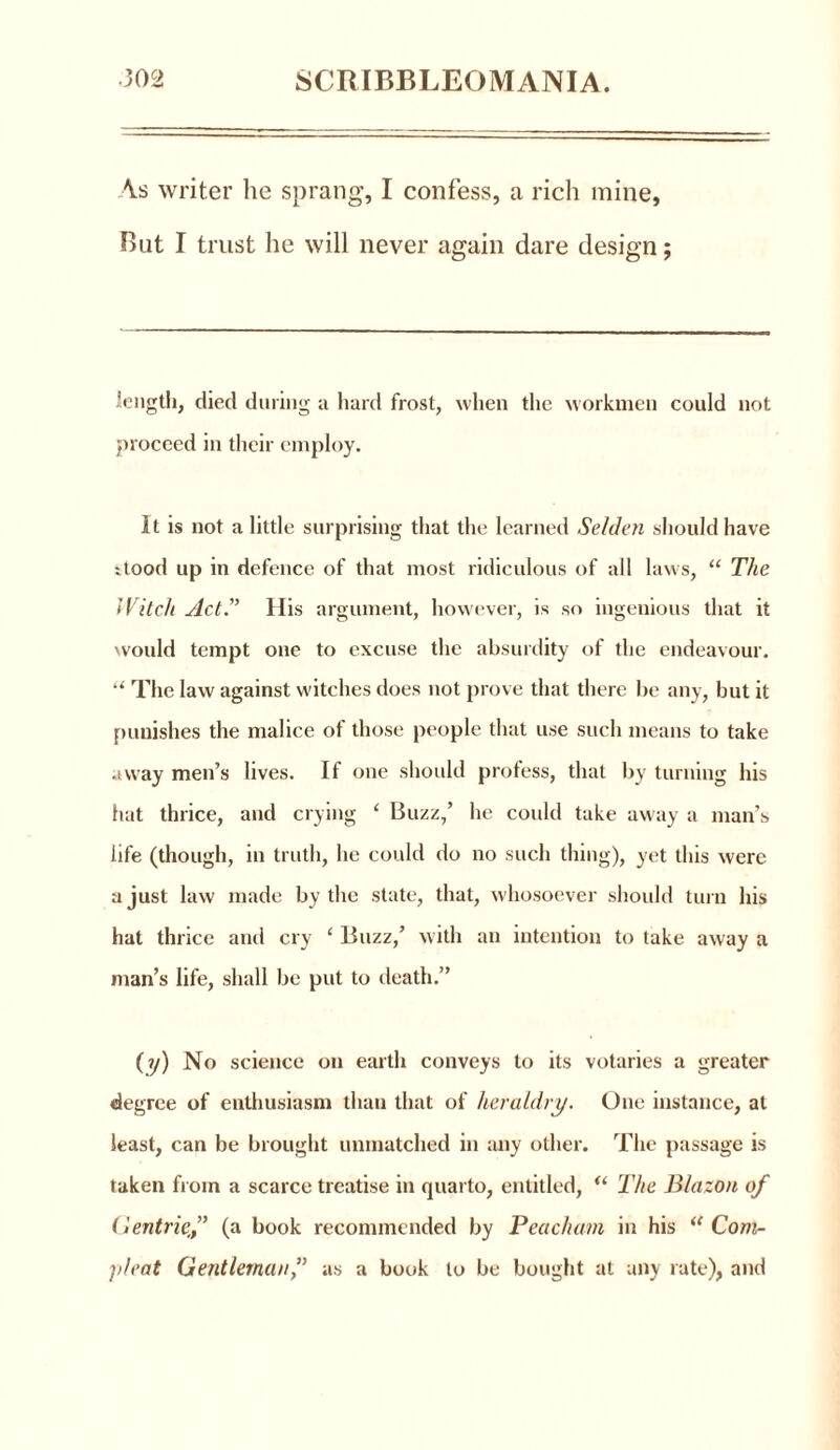 \s writer he sprang, I confess, a rich mine. But I trust he will never again dare design; length, died during a hard frost, when the workmen could not proceed in their employ. It is not a little surprising that the learned Selden should have xtood up in defence of that most ridiculous of all laws, “ The Witch Act.” His argument, however, is so ingenious that it would tempt one to excuse the absurdity of the endeavour. “ The law against witches does not prove that there be any, but it punishes the malice ot those people that use such means to take away men’s lives. If one should profess, that by turning his hat thrice, and crying ‘ Buzz,’ he could take away a man’s life (though, in truth, he could do no such thing), yet this were a just law made by the state, that, whosoever should turn his hat thrice and cry ‘ Buzz,’ with an intention to take away a man’s life, shall be put to death.” (y) No science on earth conveys to its votaries a greater degree of enthusiasm than that of heraldry. One instance, at least, can be brought unmatched in any other. The passage is taken from a scarce treatise in quarto, entitled, “ The Blazon of (lentrief (a book recommended by Peacham in his “ Com- pleat Gentlemanas a book to be bought at any rate), and