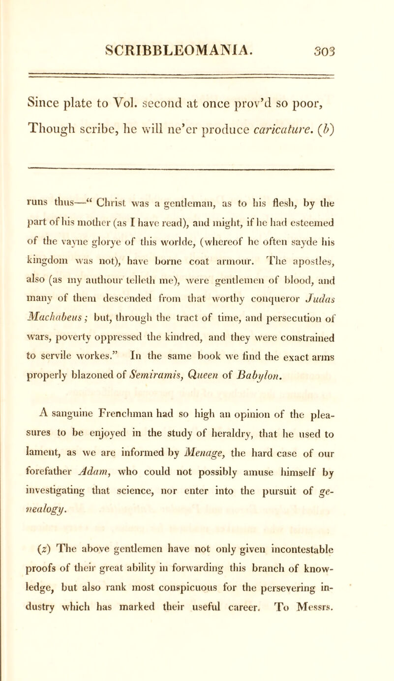Since plate to Vol. second at once prov’d so poor. Though scribe, lie will ne’er produce caricature, (b) runs thus—“ Christ was a gentleman, as to his flesh, by the part of his mother (as I have read), and might, if he had esteemed of the vayne glorye of this worlde, (whereof he often sayde his kingdom was not), have borne coat armour. The apostles, also (as my authour lelleth me), were gentlemen of blood, and many of them descended from that worthy conqueror Judas Machabeus; but, through the tract of time, and persecution of wars, poverty oppressed the kindred, and they were constrained to servile workes.” In the same book we find the exact arms properly blazoned of Semiramis, Queen of Babi/lon. A sanguine Frenchman had so high an opinion of the plea- sures to be enjoyed in the study of heraldry, that he used to lament, as we are informed by Menage, the hard case of our forefather Adam, who could not possibly amuse himself by investigating that science, nor enter into the pursuit of ge- nealogy. (z) The above gentlemen have not only given incontestable proofs of their great ability in forwarding this branch of know- ledge, but also rank most conspicuous for the persevering in- dustry which has marked their useful career. To Messrs.