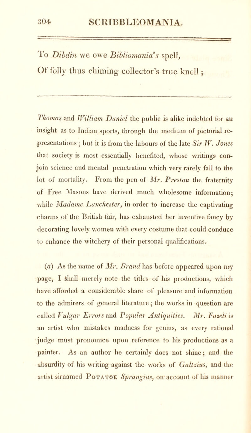 To Dibclhi we owe Bibliomania s spell. Of folly thus chiming collector's true knell; Thomas and William Daniel the public is alike indebted for au insight as to Indian sports, through the medium of pictorial re- presentations ; but it is from the labours of the late Sir IV. Jones that society is most essentially benefited, whose writings con- join science and mental penetration which very rarely fall to the lot of mortality. From the pen of Mr. Preston the fraternity of Free Masons have derived much wholesome information; while Madame Lanchester, in order to increase the captivating charms of the British fair, has exhausted her inventive fancy by decorating lovely women with every costume that could conduce to enhance the witchery of their personal qualifications. (a) As the name of Mr. Brand has before appeared upon my page, I Shall merely note the titles of his productions, which have afforded a considerable share of pleasure and information to the admirers of general literature; the works in question are called Vulgar Errors and Popular Antiquities. Mr. Fuseli is an artist who mistakes madness for genius, as every rational judge must pronounce upon reference to his productions as a painter. As an author he certainly does not shine; and the absurdity of his writing against the works of Galtzius, and the artist sirnamed Potatoe Sprangius, on account of his manner