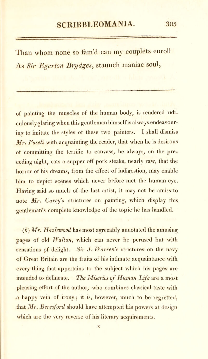 Than whom none so fam’d can my couplets enroll As Sir Egerton Bridges, staunch maniac soul, of painting the muscles of the human body, is rendered ridi- culously glaring when this gentleman himself is always endeavour- ing to imitate the styles of these two painters. 1 shall dismiss Mr. Fuseli with acquainting the reader, that when he is desirous of committing the terrific to canvass, he always, on the pre- ceding night, eats a supper off pork steaks, nearly raw, that the horror of his dreams, from the effect of indigestion, may enable him to depict scenes which never before met the human eye. Having said so much of the last artist, it may not be amiss to note Mr. Carey’s strictures on painting, which display this gentleman’s complete knowledge of the topic he has handled. (b) Mr. Hazlewood has most agreeably annotated the amusing pages of old Walton, which can never be perused but with sensations of delight. Sir J. Warren’s strictures on the navy of Great Britain are the fruits of his intimate acquaintance with every thing that appertains to the subject which his pages are intended to delineate. The Miseries of Human Life are a most pleasing effort of the author, who combines classical taste with a happy vein of irony; it is, however, much to be regretted, that Mr. Beresford should have attempted his powers at design which are the very reverse of his literary acquirements. x
