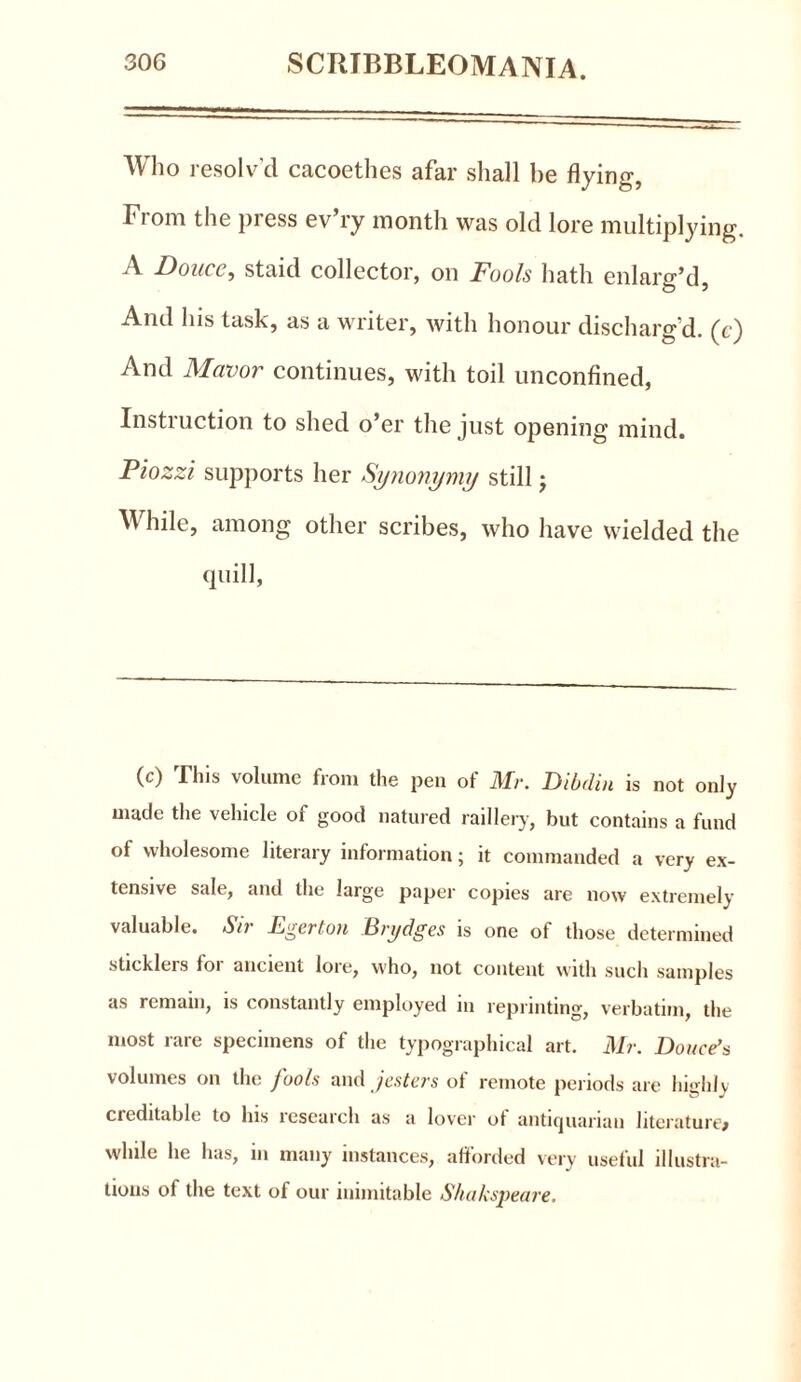 Who resolv’d cacoethes afar shall be flying, From the pi ess ev ry month was old lore multiplying. A Douce, staid collector, on Fools hath enlarg’d, And his task, as a writer, with honour discharg'd, (c) And Mavor continues, with toil unconfined, Instruction to shed o’er the just opening mind. Piozzi supports her Synonymy still; While, among other scribes, who have wielded the quill, (c) This volume from the pen of Mr. Dibdin is not only made the vehicle of good natured raillery, but contains a fund of wholesome literary information; it commanded a very ex- tensive sale, and the large paper copies are now extremely valuable. Sir Pgertou Brydges is one of those determined sticklers for ancient lore, who, not content with such samples as remain, is constantly employed in reprinting, verbatim, the most rare specimens of the typographical art. Mr. Douce’s volumes on the fools and jesters of remote periods are highly creditable to lus research as a lover ot antiquarian literature* while he lias, in many instances, afforded very usetul illustra- tions of the text of our inimitable Shakspeare.