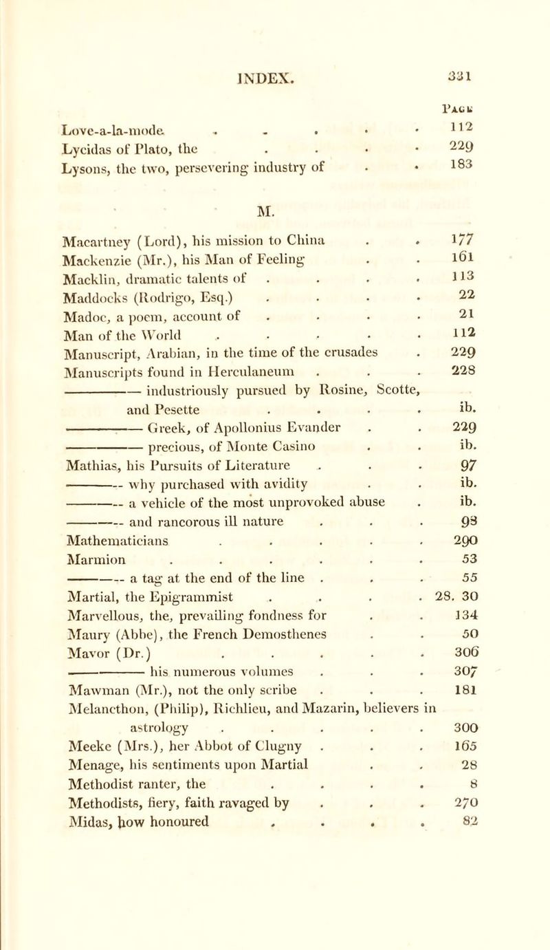 V A.li Li Love-a-la-mode. . . . • .112 Lyciilas of Plato, tlxe . ^29 Lysons, the two, persevering industry of . .183 M. Macartney (Lord), his mission to China . . 1/7 Mackenzie (Mr.), his Man of Feeling . . l6l Macklin, dramatic talents of . . . • U3 Maddocks (Rodrigo, Esq.) .... 22 Madoc, a poem, account of . . .21 Man of the World . • • .112 Manuscript, Arabian, in the time of the crusades . 229 Manuscripts found in Herculaneum . . . 228 industriously pursued by Rosine, Scotte, and Pesette . . . , ib. Greek, of Apollonius Evander . . 229 precious, of Monte Casino . . ib. Mathias, his Pursuits of Literature 97 why purchased with avidity . . ib. a vehicle of the most unprovoked abuse . ib. and rancorous ill nature 93 Mathematicians ..... 290 Marmion ...... 53 a tag at the end of the line ... 55 Martial, the Epigrammist .... 28. 30 Marvellous, the, prevailing fondness for . . 134 Maury (Abbe), the French Demosthenes . . 50 Mavor (Dr.) ..... 306 his numerous volumes . . . 30/ Mawman (Mr.), not the only scribe . . . 181 Melancthon, (Philip), Richlieu, and Mazarin, believers in astrology ..... 300 Meeke (Mrs.), her Abbot of Clugny . . . 165 Menage, his sentiments upon Martial . . 28 Methodist ranter, the .... 8 Methodists, fiery, faith ravaged by . . 270 Midas, Jiow honoured .... 82