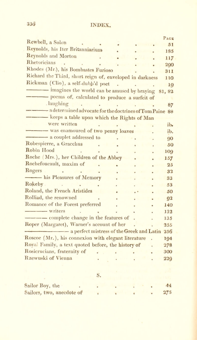 330 Rewbell, a Solon «... Reynolds, his Iter Britanniarium Reynolds and Morton . . Rhetoricians Rhodes (Mr ), his Bombastes Furioso Richard the 1 bird, short reign ot, enveloped in darkness Page 51 185 117 290 311 110 Rickman (Clio), a self-duhja’d poet ... 19 imagines the world can be amused by braying 81, 82 poems of, calculated to produce a surfeit of .laughing ..... 87 adeterminedadvocateforthedoetrinesofTomPaine 88 keeps a table upon which the Rights of Man were written ib. was enamoured of two penny loaves . ib. a couplet addressed to . . .90 Robespierre, a Gracchus . . . .50 Robin Hood . . . . .109 Roche ( Mrs.), her Children of the Abbey . . 157 Rochefoucault, maxim of . . .25 Rogers ...... 32 his Pleasures of Memory Rokeby .... Roland, the French Aristides . Rolliad, the renowned . . Romance of the Forest preferred writers complete change in the features of Roper (Margaret), Warner’s account of her a perfect mistress of the Greek and Latin 256 33 53 50 9 2 140 132 135 Roscoe (Mr.), his connexion with elegant literature . 194 Royal Family, a text quoted before, the history of . 278 Rosierucians, fraternity of . . . 300 Rzewuski of Vienna .... 229 S. Sailor Boy, the Sailors, two, anecdote of 44 275